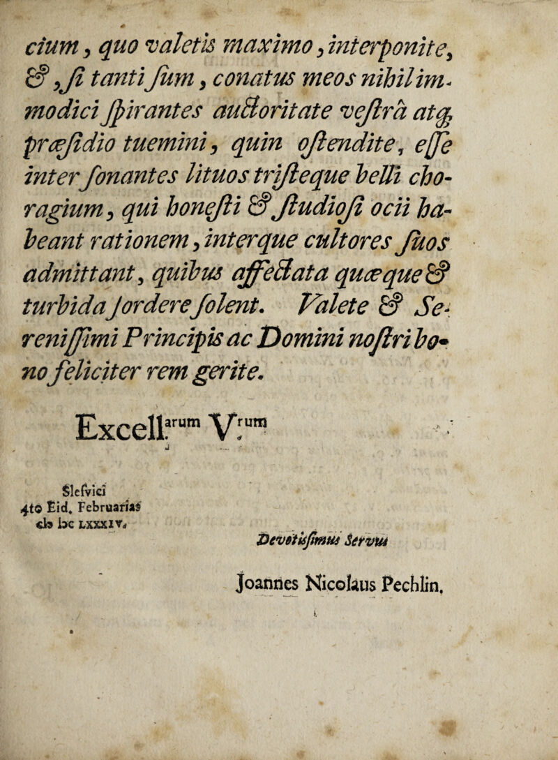ciurn, quo valetis maximo , interponite, & yJl tanti Jum, conatus meos nihil im- modici Jpirantes auBoritate vejlrd at§ praejidio tuemini, quin ojlendite, effe inter fonantes lituos trifteque belli cho¬ ragium , qui honejli & JludioJi ocii ha¬ beant rationem, inter que cultores Juos admittant, quibus ajfeBata quaeque & turbidaJordere/olent. Valete & Se- reni [fimi Principis ac Domini noflri bo* no feliciter rem gerite. Excell?™” Vi ™ Slefvici 4tO Eid* Februarias cb bc LXXXi Vrf Devdtisjimus Servm Joannes Nicolaus Pechlin.