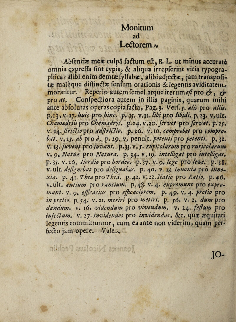 Monitum ad Le&oretru. Abfcntiac meae culpa faftum L. ut minus accurati omnia §xprefla fint typis, & aliqua irrepferint vitia typogra- pliica; alibi enimdemtaefyllabae, alibiadjecfla?, jam transpofl- maleque diftin&ae fenfum orationis & legentis aviditatem», morantur, Reperio autem femel atque iterum pro & pro at. Confpediora autem in illis paginis, quarum mihi ante abfolutas operas copia fa&a, Pag. 3, Verf.y. alis pro aliis. p.i5* v-17, huic pro hinci p, jy. y.n. libi pro libidi. p. 23, v,ult. Chamadriis pr p Chamadrys. p.24. v,10. fervet pro fervat, p. 27. v. 14.ftriclio pro adftrittio, p. 26. y. 10, comprobet pro compro¬ bat. v,2y. pro 4.. p. 29, v. penult. potenti pro petenti. p* 32. v. 13. juvent pro juvant, p. 33, v, y. rupico larum pro ruricolarum v* p* Na tua pro Natura. p. 34. v. 19, intclUgat pro intelhgas, p. 37. v, 26, Hordio pro hordeo. p. 37. v. 9* lege pro p. 38. v.ult. defignebat pro defignabas. p. 40. v. ig. innoxia pro inno¬ xia. p. 41. Jhea yvoThed, p.42, v. 22.Natio pro Ratio, p. 4<5» v*ult. antium pro rantium, p, 48* v. 4. expromunt pro expro¬ mantv. 9* efficacius pro efficaciorem. p. 49. v, 4. pretio pro //z pretio. p4 54. v. 21. meriri pro metiri. p. y<5. v. 2* pro dandum♦ v. 16. videndum pro vivendum, v* 24. fefum pro infeclum, v. 27. invidendos pro invidendas, &c, quae aequitati legentis committuntur, cum ea ante non viderim, quam per¬ fecto jam opere. Valo» jo-