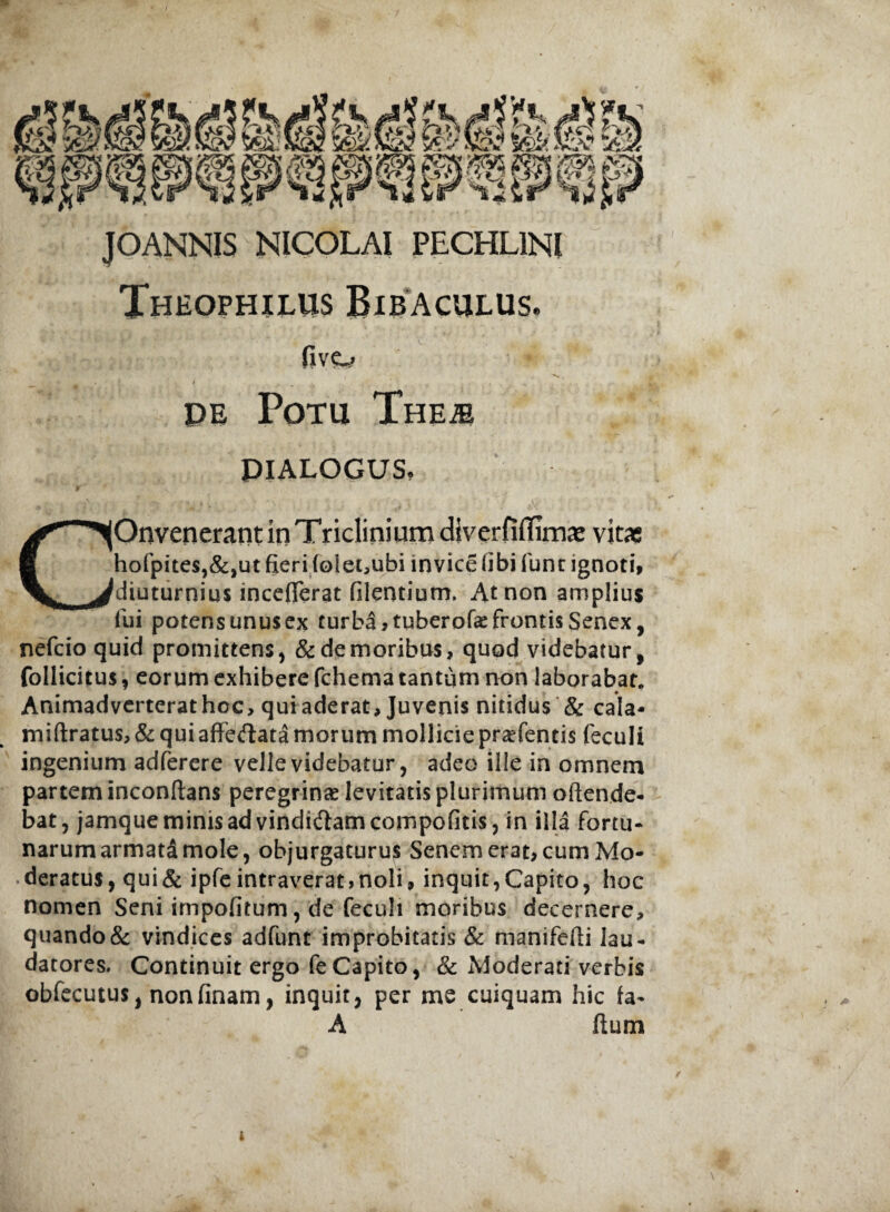 Theophilus Bibaculus. five_> N . . / 1 _ t . s. PE Potu Theje pialogus. COnvenerant in Triclinium diverfiilim^ vitas hofpites,&,ut fieri folet^ubi invice (ibi Tunc ignoti, diuturnius incefferat filentium. At non amplius lui potens unusex turba ,tuberofae frontis Senex, nefcio quid promittens, & de moribus, quod videbatur, follicitus, eorum exhibere fchema tantum non laborabat. Animadverterat hoc, qui aderat. Juvenis nitidus & cala- miftratus, & qui affectata morum mollicie pratentis feculi ingenium adferere velle videbatur, adeo ille in omnem partem inconftans peregrinas levitatis plurimum offende¬ bat, jamque minis ad vindi&amcompofitis, in illa fortu¬ narum armatSmole, objurgaturus Senem erat, cum Mo¬ deratus, qui & ipfe intraverat moli, inquit, Capito, hoc nomen Seni impofitum, de feculi moribus decernere, quando & vindices adfunt improbitatis & manifefii lau¬ datores. Continuit ergo fe Capito, & Moderati verbis obfecutus, nonfinam, inquit, per me cuiquam hic fa- A ftum