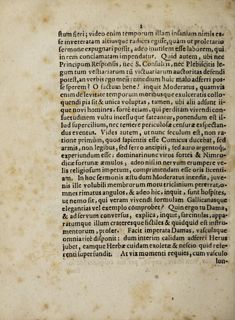 ftum fieri } video enim temporum illam infartiam nlniis es- fe inveteratam altiusque radices egilTe,quam ut proletario fermone expugnari poffit , adeo inutilem efie laborem, qui in rem conclamatam impendatur. Quid autem, ubi nec Principum Refponfis, nec 5*Confulus,nec Plebifcitis le:- gumtum veftiariarum tu victuariarum au&oritas defendi poteft,an verbis ego meis remedium huic maloadferri pos- fefperem? O fattum bene/ inquit Moderatus, quamvis enim de levitate temporum moribusque exulceratis collo¬ quendi pia fit&unica voluptas > tamen, ubi alii adfunt ii¬ que novi homines, forte etiam, qui perditam vivendi con- fuetudinem vultu incefiuque fateantur,ponendum eft il¬ lud fupercilium, nec temere peticulof* cenfurar exfpedlan- dus eventus* Vides autem, ut nunc feculum eft,non ra¬ tione primum, quod lapientis effe Comicus ducebat, fed armis, non legibus, fed ferro ancipiti, fed auro argentoq^ experiundumeffe; dominarinunc viros fortes & Nimro- dic# fortunae aemulos , adeo nifi in nervum erumpere ve¬ lis religiofurrt impetum, comprimendam cfleoris licenti¬ am i In hoc fermonis situ dum Moderatus incedit, juve¬ nis ille volubili membrorum motu triclinium pererrat,o- mnes rimatus angulos, & adeo hic, inquit, lunt hofpites* ut nemo fit, qui veram vivendi formulam Gallicanasque elegantias vel exemplo comprobet.? Quin ergo tuDama, & adfervumeonverfus, explica,inquit,farcinnlas,appa¬ ratumque illum crateresque fi<fliles& quidquid eftinftru* mentorum , profer* Facit imperata Damas, vafculaque omnia rite difponit: duminterim calidam adferri Herus jubet, eamque Herbae cuidam exoletas & nefeio quidrefe* renti fuper fundit» At vix momenti requies, cum vafculo lon- % — -