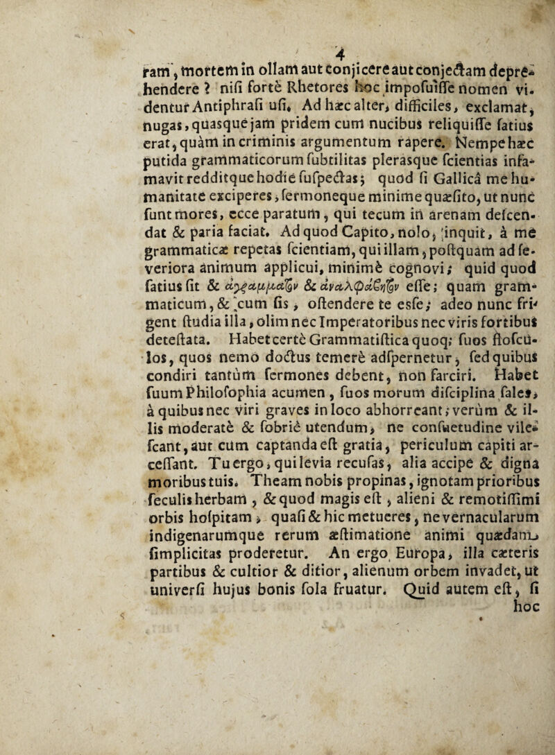 iram, mortem in ollam aut tonjicereaut conjedlam depre¬ hendere > nifi forte Rhetores hoc impofuifle nomen vi¬ dentur Antiphrafi ufi, Adharcalter, difficiles, exclamat, nugas, quasque jam pridem curra nucibus reliquiffe fatius erat* quam in criminis argumentum rapere. Nempehxc putida grammaticorum fubtilitas plerasque fcientias infa- mavit redditque hodie fufpedas; quod fi Gallica me hu¬ manitate exciperes, fermoneque minime quasfito, ut nunc funtmores, ecce paratum, qui tecum iri arenam defcen- dat & paria faciat. Ad quod Capito, nolo* inquit, a me grammaticae repetas fcientiam, qui illam ,poftquam adfe- veriora animum applicui, minimfe cognovi; quid quod fatius (it & dtfdfiftdlQv & dvctXcpdSyj^v eflfe; quam gram¬ maticum , & ‘cum fis, oftendere ie esfe; adeo nunc fri' gent ftudia illa, olim nec Imperatoribus nec viris fortibus deteftata. Habet certe Grarnmatifticaquoq; fuos ftofcd- los, quos nemo docftus temere adfpernetur, fed quibus condiri tantum fermones debent, non farciri. Habet fuum Philofophia acumen , fuos morum difciplina fales, a quibus nec viri graves in loco abhorreant; verum & il¬ lis moderate & fobrid utendum* ne confuetudine vile* fcant,auteum captanda eft gratia, periculum capiti ar- cefifant, Tu ergo, qui levia recufas, alia accipe & digna moribus tuis» Theam nobis propinas, ignotam prioribus feculis herbam , &quod magis eft, alieni & remotiflimi orbis hofpitam * quafi& hic metueres, ne vernacularum indigenarumque rerum aeftimatione animi quardanu fimplicitas proderetur. An ergo Europa, illa casteris partibus & cultior & ditior, alienum orbem invadet,ut univerfi hujus bonis fola Fruatur, Ouid autem eft, fi hoc