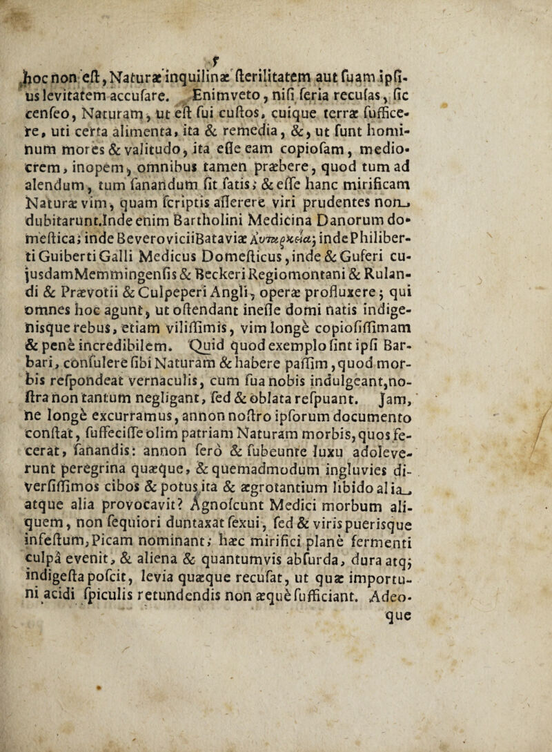 f .hocnon eA, Naturae inquilinae fterilitatem autfuamipfi- us levitatem accufare. Enimveto, nifi feria reculas , fic cenfeo, Naturam , ut eft fui cuftos, cuique terrae fuffice- *e, uti certa alimenta, ita & remedia, &, ut funt homi¬ num mores & valitudo, ita efleeam copiofam, medio¬ crem, inopem, omnibus tamen praebere, quod tum ad alendum, tum fanandum fit fatis; &effe hanc mirificam Naturi vim , quam feriptis aflerere viri prudentes non_, dubitarunt.Inde enim Bartholini Medicina Danorumdo* meftica; indeBeveroviciiBataviae A^^«^jindePhiliber- ti GuibertiGalli Medicus Domefticus ,inde &Guferi cu- jusdamMemmingenfis & Beckeri Regiomontani & Rulan- di & Praevotii &Cuipeperi Angli, oper« profluxere; qui omnes hoc agunt, utoftendant inefle domi natis indige- nisquerebus, etiam vilifllmis, vimlongb copiofiflimam & pene incredibilem. Quid quod exemplo fintipfi Bar¬ bari, confulerefibi Naturam & habere paftim ,quod mor¬ bis refpondeat vernaculis, cum fuanobis indulgeant,no- ftra non tantum negligant, fed& oblata refpuant. jam, ne longe excurramus, annonnoflro ipforumdocumento conflat, fuffecifleolim patriam Naturam morbis,quos fe¬ cerat, fanandis: annon fero & fubeunre luxu adoleve¬ runt peregrina quseque, & quemadmodum ingluvies di- Verfiffimos cibos & potus ita & aegrotantium libido alia_* atque alia provocavit? Xgnolcunt Medici morbum ali¬ quem, non fequiori duntaxatfexui , fed & viris puerisque infeftum,Picam nominant; haec mirifici plane fermenti culpa evenit, & aliena & quantumvis abfurda, dura atq; indigeftapofcit, levia quaeque recufat, ut qua: importu¬ ni acidi fpiculis retundendis non aequ&fufficiant. Adeo- que