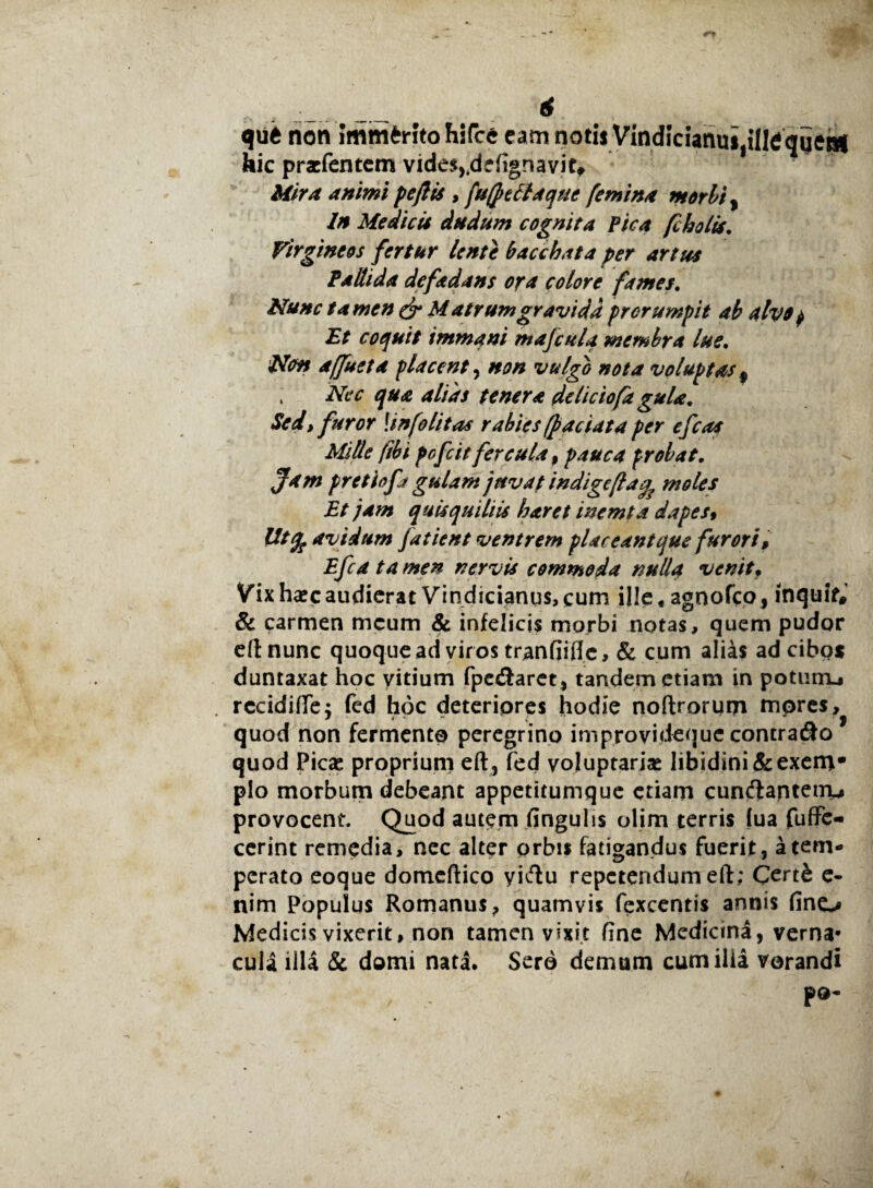 qut non Immerito hs(c6 eam notii Vindicianui,ille qqeni hic prasfentem vides,.deftgnavit. Mira animi peftis , fuffefitaquc femina morbi, In Medicis cludum cognita Pica fi holis. Virgineos fertur lente bacchata per artus Pallida defadans ora colore fames. Nunc tamen & Matrum gravida prorumpit ab alvo $ Et coquit immani mafculq membra lue. Non affueta placent, non vulgo nota voluptas f , Nec qua alias tenera de liciofa gula. Sed, furor \info litas rabies (faciat a per efcas Mille (ibi pofcit fercula , pauca probat. Jam pretiofj gulam juvat indigeflamoles Et jam quisquiliis haret inemta dapes» Utfe avidum fatient ventrem placeant que furori, Efca tamen nervis commoda nulla venitf Vixharcaudierat Vindicianus,cum ille, agnofeo, inquff, & carmen meum & infelicis morbi notas, quem pudor eft nunc quoque ad viros tranfiifle, & cum alias ad cibos duntaxat hoc vitium fpe&aret, tandem etiam in poturru rccidiffe$ fed hoc deteriores hodie noftrorum mores, quod non fermento peregrino improvideque contrado quod Picas proprium eft, fed voluptarias libidini &exem- pio morbum debeant appetitumque etiam cundantenv provocent. Quod autem finguhs olim terris (ua fuffe- cerint remedia, nec alter orbis fatigandus fuerit , a tem¬ perato eoque domcftico yidu repetendum eft; Cert& e- nim Populus Romanus, quamvis fexcentis annis fine-* Medicis vixerit, non tamen vixit fine Medicina, verna¬ cula illa & domi nata. Sero demum cum ilia vorandi po-
