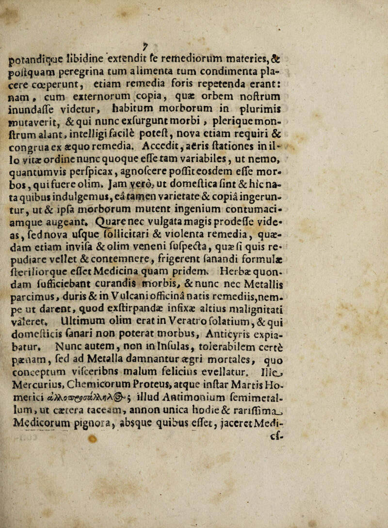 potandique libidine extendit fe remediorum materies,& poffquam peregrina tum alimenta tum condimenta pla¬ cere coeperunt, etiam remedia foris repetenda erant: nam» cum externorum copia, quae orbem noftrum inundaffe videtur, habitum morborum in plurimis mutaverit, & qui nunc exfurgunt morbi > pleriquemon- ftrum alant Jntelligi facili poteft, nova etiam requiri & congruaex aequo remedia. Accedit,aCris dationes inii- lo yit* ordine nunc quoque effetam variabiles, ut nemo, quantumvis perfpicax, agnofcere pofliteosdem effe mor¬ bos , qui fuere olim» jam yero, ut domellica fint & hic na¬ ta quibus indulgemus, ea tamen varietate & copia ingerun¬ tur, ut& ipfa morborum mutent ingenium contumaci¬ amque augeant* Quare nec vulgata magis prodeffe vide- as, fednova ufque follicitari & violenta remedia, quae¬ dam etiam invifa &olim veneni fufpe&a, qusefi quis re¬ pudiare vellet & contemnere, frigerent fanandi formulae deriliorque eflet Medicina quam pridem* Herbae quon¬ dam (officiebant curandis morbis, & nunc nec Metallis parcimus, duris & in Vulcani officina natis remediis,nem- pe ut darent, qtuod exftirpandse infixa altius malignitati valeret* Ultimum olim erat in Veratro folatium, & qui domefticis fanari non poterat morbus, Anticyra expia¬ batur* Nunc autem, non mInfulas, tolerabilem cert& pacnam, fed ad Metalla damnantur aegri mortales, quo conceptum vifceribns malum felicius evellatur» Ilio Mercurius, Chemicorum Proteus, atque indar Martis Ho- merici illud Antimonium femimetal- lum , ut caetera taceam, annon unica hodie & rariffima_> Medicorum pignora, absque quibus effer, jaceret Medi- cf-
