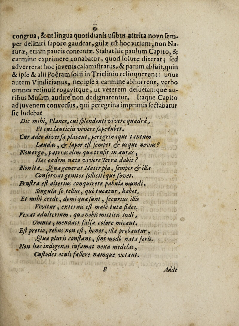 congrua, &<ut lingua quotidianis ufibus attrita novofem* per deliniri faporc gaudeat, gulae eft hoc vitium, non Na¬ tura?, etiam paucis contentae. Stabat hic paulum Capito, & carmine exprimere conabatur, quod folmc dixerat; fed adverterat hoc juveniscalamiftratu$,& parum abfuit,quin &ipfe & alii Poetam (oiu in Triclinio relinquerent: unus autem Vindicianus, necipfea carmine abhorrens, verbo omnes retjnuitrogavitque, ut veterem defuetanique au¬ ribus Mufam audire non dedignarentur* Itaque Capito ad juvenem converfus, qui peregrina imprimis fe&abatur fic ludebat Dic mihi, Plance, cui fflendenti vivere quadra, Et cui lauticiis vivere fape iubet• Cur adeo diverfa placent, peregrinaque tantum Laudas, & fapor e(l femper & usque novus f Non ergo, patrias olim qua trufit in auras, Hac eadem nato viverelerra dabit? Non it a. Jffuagenerat Materpia,femper & illa Confervatgenitos (o llic it eque fovet. Iruftra e fi alterius conquirere pabula mundi. Singula fe tellus, quo tueatur, habet, Et mihi crede, domi qua funt, fecunus illis Vivitur, externis eft male tuta fides. Vexat adulterium, qua nobis mittitis Indi, Omnia, mendaci falfa colore micant. Ejl pretio, rebus non eft, honor, illa probantur, J^ua pluris conflant, fmt modo nata foris. Non hac indigenas infamat noxa medelas, Cujlodes oculi fallere namque vetant. £ ^