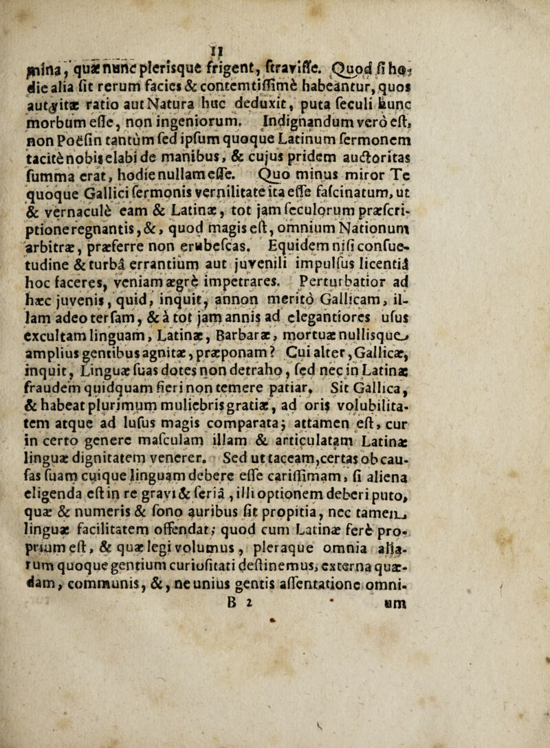 julna/quaepicrisque frigent, ftraviffe. Quod fih<$? elie alia fit rerum facies & contemtiflimi habeantur, quos aut#itae ratio aut Natura huc deduxit , puta feculi hunc morbum effc, non ingeniorum. Indignandum vero eft, non PoCfin tantum fed ipfum quoque Latinum fermonem taciti nobis elabi de manibus, & cujus pridem auftoritas fumma erat , hodie nullam efle. Quo minus miror Te quoque Gallici termonis vernilitate ita efle fa(cinatum,ut & vernaculi eam & Latinae, tot jamfcculqrum praeferi- ptioneregnantis,&> quod magiseft, omnium Nationum arbitrae, praeferre non erubefeas. Equidem ni fi confue- tudine & turba errantium aut juvenili impulfus licentii hoc faceres, veniam aegri impetrares. Pertur batior ad haec juvenis, quid, inquit, annon merito Gallicam, il¬ lam adeo terfam, & a tot jam annis ad clegantiores ufus excultam linguam, Latinae, Barbarae, mortuae nullisquo amplius gentibus agnitae, praeponam ? Cui alter, Gallicae, inquit, Linguae fuas dotes non detraho, fed nec in Latinae fraudem quidquam fieri non temere patiar. Sit Gallica, & habeat plurimum muliebris gratiae , ad ori$ volubilita¬ tem atque ad lufus magis comparata j attamen eft, cur in certo genere mafculam illam & articulatam Latina: lingua: dignitatem venerer. Sed ut taceam,certas obeau- fasfuamcuique linguamdebere effe cariffimam, fi aliena eligenda eft in re gravi & feria , illi optionem deberi puto, qua: & numeris & fono auribus fit propitia, nec tameiu linguae facilitatem offendat,- quod cum Latinae feri pro¬ prium eft, & quae legi volumus, pleraque omnia alta- rum quoque gentium curiofitati deftinemus, externa quae¬ dam, communis, &, ne unius gentis affentationc omni* B i * em