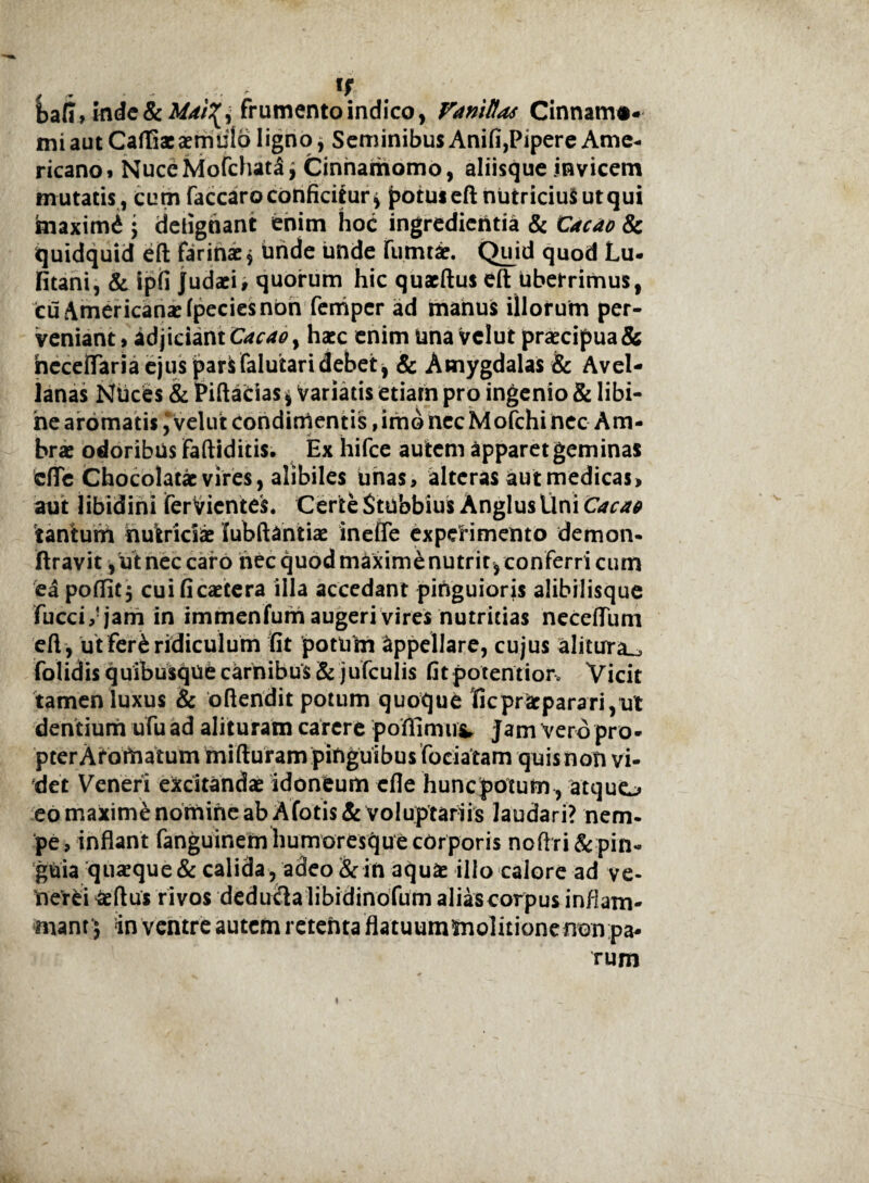 bafi»iflde&frumento indico, Vanittas Cinnam#* mi aut Cafliaeaemtilo ligno, SeminibusAnifi,Pipere Ame¬ ricano» NuceMofchata* Cinnamomo, aliisque invicem mutatis, cum faccaroconficitur* potus eft nutricius utqui hiaximd j detighant enim hoc ingredicritia & Cacao & quidquid eft farinae* hride unde fumtae. Qujd quod Lu- fitani, & ipfi Judaei, quorum hic quaeftus eft uberrimus, cu Americanae fpecies non feniper ad manus illorum per¬ veniant , adjiciant Cacao y haec enim una vclut praecipua & heceftaria ejus parisfalutari debet j & Amygdalas & Avel¬ lanas Nuces & Piftadas i Variatis etiam pro ingenio & libi- he aromatisvelut condimentis, imo necMofehi nec Am- brae odoribus faftiditis. Ex hifce autem apparet geminas cflTc Chocolatx vires, alibiles unas, alteras aut medicas, aut libidini ferVientes. Certe Stubbius Anglus Uni Caca0 tantum nutriciae lubftantiae ineffe experimento demon- ftravit, u t nec caro hecquodmaxim&nutritjconferricum ea pofliCj cuificaetera illa accedant pinguioris alibilisque fucci,!jam in immenfum augeri vires nutricias necefliim eft, ut fer£ ridiculum fit potum Appellare, cujus alitura^ folidis quibusque carnibus & jufculis fitpotentior» Vicit tamen luxus & oftendit potum quoque ficpracparari,ut dentium ufu ad alituram carere pofiimu^ jam vero pro¬ pter Aromatum mi fturam pinguibus fociatam quis non vi¬ det Veneri excitandae idoneum efle huncpotum, atquo eo maxime nomine ab Afotis& voluptariis laudari? nem¬ pe , inflant fanguinem humoresque corporis noftri & pin¬ guia quaeque & calida, adeo & in aquae illo calore ad ve- Oerei aeftus rivos deducia libidinofum aliascorpus inflam¬ mant 5 in ventre autem retenta flatuummolitionenon pa¬ rum