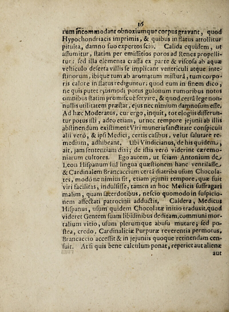 rtam mcommodantobnoxiumque corpus gravant, quod Hypochondriacis imprimis, & quibus inflatus attollitur pituita, damno fuoexpertosfcio. Calida equidem, ut afTumijtjur, ftatim per emiflitios poros ad Renes propellis tur; fed illa elementa craffa ex parce & vifeofa ab aquae vehiculo deferta villis fe implicant ventriculi atque inte- (tinorum, ibique tum ab aromatum miftura, tum corpo¬ ris calore in flatus rediguntur; quod eum in finem dico, ne quis putet ejusmodi potus gulonum rumoribus notos omnibus ftatim promifcu&feryire, & quod certa lege non* nullis utilitatem prasftat, ejus nec nimium damnofum ede, Ad hscModeratus, cur ergo,inquit, tot elogiis differun¬ tur potus ifti , adeo etiam, ut nec tempore jejunii ab illis abftinendum exiftimentViri munerisfanftitate confpicuis alii vero, &ipfiMedici, certis cafibus, veiut falutare re¬ medium, adhibeant* Ubi Vindicianus, dehisquiderrL,, ait, jamfententiam dixi5 de iftis vero viderint caeremo¬ niarum cultores. Ego autem, ut fciam Antonium do Leon Hifpanum fua lingua quaeftionem hanc ventilafTo & Cardinalem Brancaccium certa diatriba ufum Chocola- tes, modo ne nimius fit, etiam jejunii tempore,quae fuit viri facilitas, indulfifTe, tamen m hoc Medicis fuffragari malim, quam facerdotibus, nefeio quomodoin fufpicio- nem affedlati patrocinii addudiis* Caldera, Medicus Hifpanus, ufum quidem Chocolata* initio traduxit,quod videret Gentem fuam libidinibus deditam,communi mor¬ talium vitio, ufum plerumque abufu mutare* fed po- ftea, credo, Cardinaliciae Purpurae reverentia permotus, Brancaccio acceflit & in jejuniis quoque retinendam cen- fuit. At fi quis bene calculum ponat, reperiet aut alienae , aut