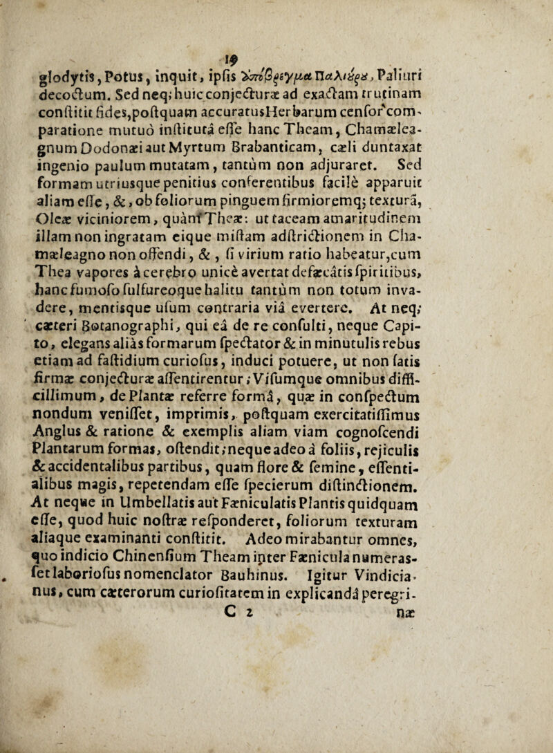glodytis,Potus, inquit, ipfis WjS^y/^ecn^A/^,Paliuri decortum. Sed neq;hu!cconjerturaead exartam trutinam conftitit fides,poftquam accuratusHerbarum cenfor com> paratione mutuo inftituraefie hancTheam, Chamadea- gnum Dodonaei aut Myrtum Brabanticam, caeli duntaxat- ingenio paulum mutatam, tantum non adjuraret. Sed formam utriusquepenitius conferentibus facile apparuit aliam efle, & , ob foliorum pinguemfirmioremq; textura, Olea: viciniorem, quamfThcae: ut taceam amaritudinem illam non ingratam cique miftam adftrirtionem in Cha- madeagno non offendi, & , fi virium ratio habeatur,cum Thea vapores i cerebro unic&avertat defaecatis fpiritibus, hancfu mofo fui fu reo quehalitu tantum non totum inva¬ dere, mentisque ufum contraria via evertere. At neq; caeteri 8©tanographi, qui ea de re confulti, neque Capi¬ to , elegans alias formarum fpertator & in minutulis rebus etiam ad faftidium curiofus, induci potuere, ut non fatis firmae conjertura?aflentirentur;Vifumque omnibus diffi- cillimum, de Planta? referre forma, qua? in confpertum nondum venifTet, imprimis, poftquam exercitatiflimus Anglus & ratione & exemplis aliam viam cognofcendi Plantarum formas, oftendit/nequeadeoa foliis, rejiculis & accidentalibus partibus, quamflore& femine, eflenti- alibus magis, repetendam efle fpecierum diftinrtionem. At neque in UmbellatisautFamiculatisPlantisquidquam efle, quod huic noftra? refponderct, foliorum texturam aliaque examinanti conftitit. Adeo mirabantur omnes, quo indicio Chinenfium Theam inter Facnicula numeras- fetlaboriofus nomenclator Bauhinus. Igitur Vindicia* nus, cum ceterorum curiofitatcmin explicandi peregri- C z nx