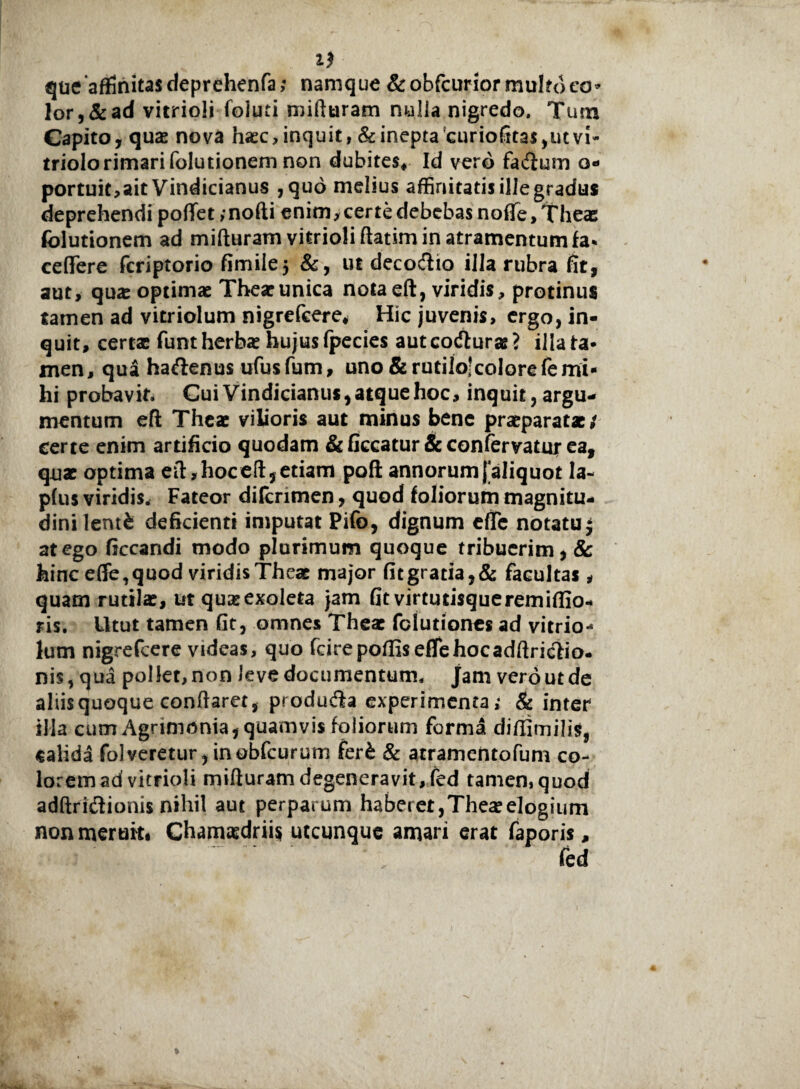 11 que'affinitas deprehenfa; namque &obfcurior multo co¬ lor, & ad vitrioli foiuti mifturam nulla nigredo. Tum Capito, quas nova hasc, inquit, & inepta curiofitas,ut vi* triolorimarifolutionem non dubites* Id vero facium o- portuit,ait Vindicianus ,qud melius affinitatis ille gradus deprehendi poffet , nofti enim, certe debebas nofTe,Thea5 folutionem ad mifturam vitrioli ftatim in atramentum fa* ceffere fcriptorio fimilej &, ut decodio illa rubra fit, aut, qua: optimae Theaeunica nota eft, viridis, protinus tamen ad vitriolum nigrefcere* Hic juvenis, ergo, in¬ quit, certae funtherba: hujusfpecies autcoduras? illata- men, qua hadenus ufusfum, uno & rutilo;colorefemi¬ hi probavit. Cui Vindicianus, atque hoc, inquit, argu¬ mentum eft Theae vilioris aut minus bene praeparatae/ certe enim artificio quodam & ficcatur & confervatur ea, quae optima eft, hoc eft, etiam pofl annorum [aliquot la- p(us viridis. Fateor difcnmen, quod foliorum magnitu¬ dini lentfc deficienti imputat Pifo, dignum efie notatu j at ego ficcandi modo plurimum quoque tribuerim, & hinc effe, quod viridis Theae major fit gratia, & facultas , quam rutilae, ut quae exoleta jam fit virtutisque rem iffio- ris. Utut tamen fit, omnes Theae fciutiones ad vitrio-* lum nigrefcere videas, quo fcirepoffiseflehocadftridio- nis, qua pollet, non leve documentum, jam vero ut de aliis quoque conflaret, produda experimenta; & inter illa cum Agrimonia, quamvis foliorum forma diffimilis, calida folveretur, inobfcurum feri & atramentofum co¬ lorem ad vitrioli mifturam degeneravit, fed tamen, quod adftridionis nihil aut perparum haberet,Thea:elogium non meruit# Chamaedrii* utcunque amari erat faporis.