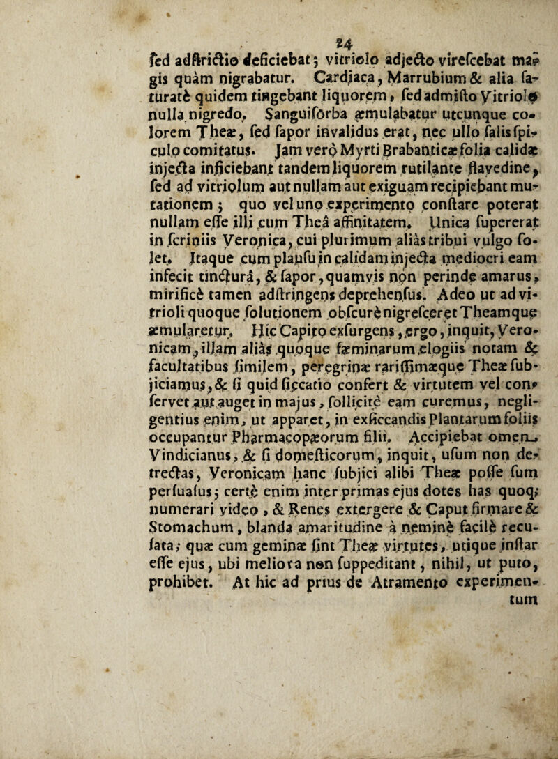%4 fed adftri&io deficiebat; vitriolo adje&o virefeebat ma* gis quam nigrabatur. Cardiaca , Marrubium & alia fa- turati quidem tingebant liquorem» fedadmsftoyitriold nulla.nigredo, Sanguiforba *mulabatur utcunque co¬ lorem The*, fed fapor invalidus erat, nec ullo falisfpi- culo comitatus* Jam verp Myrti Brabantic* folia calidae inje&a inficiebant tandem liquorem rutilante flavedine^ fed ad yitriolum aut nullam aut exiguam recipiebant mu¬ tationem ; quo vel uno experimento conftare poterat nullam ede illi eum Thea affinitatem. Unica fupererat in .fcriniis Veronica, cui plurimum alias tribui vulgo fo- Jet. Itaque cum plaufu in calidam injetSa mediocri eam infecit tin&uri, & fapor ,quarnvis npn perinde amarus» mirifici tamen adftringen* deprehenfus. Adeo ut advi* frioli quoque folutionem obfcur&nigrefceretTheamque aemularetur, Hic Capito exfurgens ,£rgo, inquit, Vero- nicam, illam alia$ quoque faeminarum elogiis notam & facultatibus fimilem, peregrinae rari(fim*quc Theaefub- jiciamus,(Sc fi quid ficcatio confert & virtutem vel con? fervet,aut auget in majus ,foIlicite eam curemus, negli- gentius enim, ut apparet , in exficcandis Plantarum foliis occupantur Pharmacopaeorum filii» Accipiebat omen-* yindicianu$,.& fi domefticorum, inquit, ufum non de- tredlas, Veronicam hanc fubjici alibi The* poflfe fum perfualus; certe enim inter primas ejus dotes has quoq; numerari video , & Renes extergere & Caput firmare & Stomachum, blanda amaritudine a neminib facil6 recu- lata; qu* cum geminae fint The* virtutes, utique indar ede ejus, ubi meliora non fuppeditant, nihil, ut puto, prohibet. At hic ad prius de Atramento experimen¬ tum