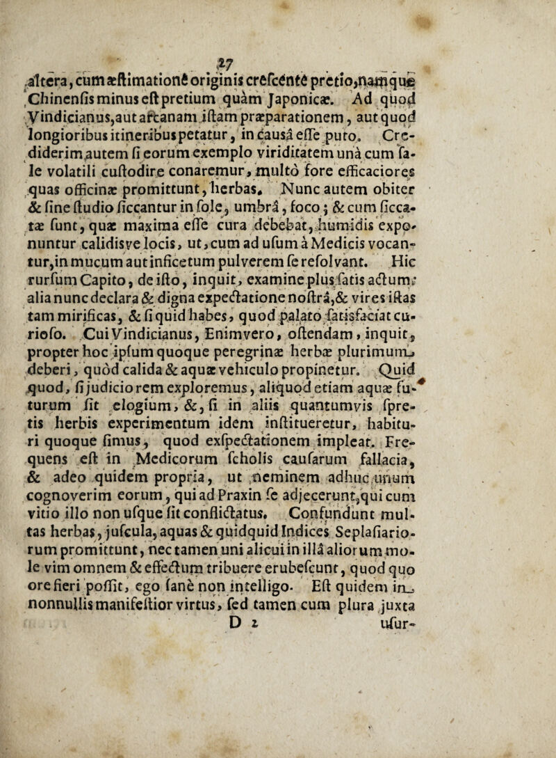 . ... . %7 altera, cum seftimationft originis crefcdntd pretio,namque *Chinenfis minus eft pretium quam Japonicae. Ad quod yindicianus,aut artanam iftam praeparationem, aut quod longioribus itineribus petatur, in causa e(Te pu to, Cre- diderimautem fi eorum exemplo viriditatem una cum fa- le volatili cuftodire conaremur, multo fore efficaciores quas officina: promittunt, herbas. Nunc autem obiter & fine ftudio ficcantur in fole, umbra, foco; & cum ficca- ta: funt, qua: maxima efle cura debebat, humidis expo¬ nuntur calidis ve locis, ut,cumadufumaMedicisvocan- ' ' . / 2 v:;- tur,in mucum autinficetum pulverem ferefolvant. Hic rurfum Capito, deifio, inquit, examine plus fatis adum; alia nunc declara & digna expedlatione noftra,& vires iftas tam mirificas, & fi quid habes > quod palatoiatisfaciat cu- riofo. CuiVindicianus, Enimvero, offendam, inquit, propter hoc ipfum quoque peregrina: herba: plurimum-» deberi, quod calida & aqua vehiculo propinetur. Quid quod, fijudicioremexploremus, aliquod etiam aqua fu-* turum iit elogium,&, fi in aliis quantumvis fpre- tis herbis experimentum idem inftitueretur, habitu- ri quoque fimus, quod exfpecftationem impleat. Fre¬ quens eft in Medicorum fcholis caufarum fallacia, & adeo quidem propria, ut neminem adhuc imum cognoverim eorum , quiadPraxin fe adjecerunt,qui cum vitio illo nonufquefitconflidatus# Confundunt mul¬ tas herbas, jufcula, aquas & quidquid Indices Seplafiario- rum promittunt, nec tamen uni alicui in illa aliorum mo¬ le vim omnem &effe<fturn tribuere erubefeunt, quod quo ore fieri poflit, ego (ane non intelligo- Eft quidem in_* nonnullis manifeftior virtus, fed tamen cum plura juxta D i ufur-