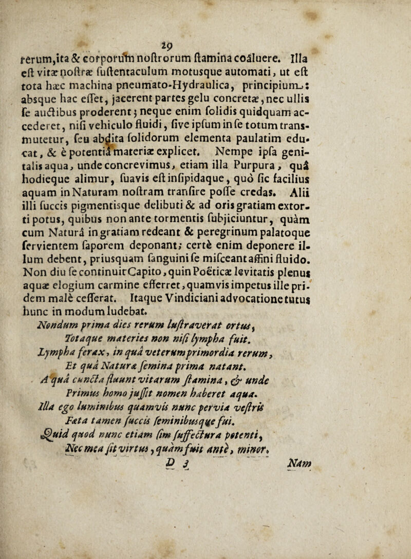 4 19 terum,ita & corponftn noftrorum (lamina coaluere. Illa cft vitae noftrae fuftentaculum motusque automati, ut eft tota haec machina pneumato-Hydraulica, principium.»: absque hac effet, jacerent partes gelu concretae,nec ullis fe audibus proderent $ neque enim folidis quidquam ac¬ cederet, nifi vehiculo fluidi, fiveipfuminfe totum trans¬ mutetur, feu abdita (olidorum elementa paulatim edu¬ cat, & e potentii materiae explicet. Nempe ipfa geni¬ talis aqua, unde concrevimus, etiam illa Purpura, qui hodieque alimur, fuavis eftinfipidaque, quo (ic facilius aquam in Naturam noftram tranfire polle credas. Alii illi fuccis pigmentisque delibuti & ad oris gratiam extor¬ ti potus, quibus non ante tormentis fubjiciuntur, quam cum Natura in gratiam redeant & peregrinum palatoque fervientem faporem deponant; certk enim deponere il¬ lum debent, priusquam fanguinife mifceantaffini fluido. Non diu fe continuirCapito, quin Poeticae levitatis plenus aquae elogium carmine efferret, quam vis impetus ille pri¬ dem male cefferat. Itaque Vindicianiadvocationetutus hunc in modum ludebat. Nondum prima dies rerum lufiraverat ortus, Totaque materies non nifi lympha fuit. Lympha ferax, in qua vcterumprimordia rerum. Et qua Na tura femina prima natant. A qua euntia fluunt vitarum flamina, & unde Erimus homo jujftt nomen haberet aqua. illa ego luminibus quamvis nunc pervia veflris Fata tamen fuccis feminibusqqefui. ffuid quod nunc etiam (im [ujfetlura potenti, Nec mea fit virtus, quam fuit ante, minor» P J Nam i