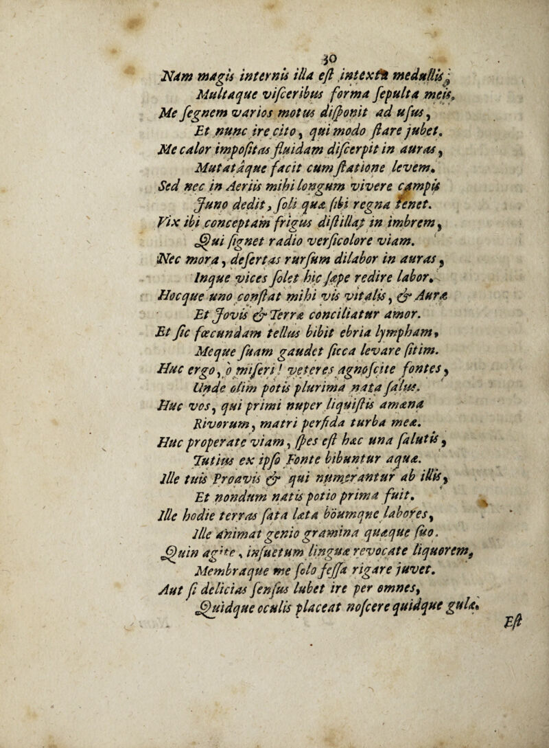 *0 Ndm magis internis ilia eft intextu medullisJ Multaque vifceribus forma fepulta meis. Me fegnem varios motus diffonit ad ufus, Et nunc ire cito, qui modo flare jubet. Me calor impofitasfluidam difcerf it in auras, Mutatdque facit cumjlatione levem• Sed nec in Aeriis mihi longum vivere compti Juno dedit > fili qua (ibi regna tenet. Vix ibi conceptam frigus di fi illa/ in imbrem > ffui fignet radio verficolore viam. iNec mora, defertas rurfum dilabor in auras 9 In que vices filet hic fape redire labor* Hoc que uno conflat mihi vis vitalis, & Aura Et Jovis & Terra conciliatur amor. Et Jic foeeundam tellus bibit ebria lympham» Me que fuam gaudet fuca levare (itim. Huc ergo, b mi feri l veteres agnefc i te fontes, <5/7*7? potis plurima nata fatu*. Huc vos, primi nuper fi qui [lis amana Rivorum, matri perfida turba mea. Huc properate viam, jpes efl hac una falutis 9 Tutius ex ipfi Fonte bibuntur aequa, ille tuis Proavis tjr qui numjrantur ab illis 9 £/ nondum natis potio prima fuit. ille hodie terras fata lata bdumqne labores9 2Ue ahimat genio gramina quaque (ito. fihiin ag’te, 7nfuetum lipgua revocate liquoremt Membra que me flofijfa rigare juvet. ytf#/ y? delicias fenfus lubet ire per omnes, JJuidque oculis placeat nofcere quidque gula*
