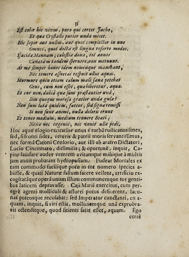 . , n Ef color hic vivus, puro qui certet Jacho, Et qua CryJlaUo purior unda micet. Bic fapor aut nullus ? aut quos completior in uno Omnes, quot doti a e(l lingua referre modos» ljacida Mannam, cale [Ha dona, tot annos Canat a m t aridem [fer ner e non metuunt. At me femper honos idem nomenque manebant [ Nec temere ajjuetds' refpuit ullus aquas» Murmure quin etiam calum mali fana petebat Gens, cum non effet, qua biberetur, aqua* Et cur non, dubia qua funi praflantior uva, Sim quoque morofa gratior unda gula ? Non fum lata quidem, fateof, fedfignaremifi Si non funt animi, nulla doleris erunt Et teneo medium, medium tenuere Beati,» Noxa nec ingenio ? nec venii ulla pedi*- Hoc aqua* elogio excitatior unus e turbafufticaritisfenex, fed, fi fronti fides r veteris & patrii moris fervaritiffimus, nec forma Catoni Cenforio , aut ilii ab aratro Dictatori, Lucio Cincinnatoj difiimilis & oportunfc, inquit,- Ca¬ pito laudare audes’ veterem avitamque mihique a multis jam annis probatam hydropofiamc'. Pudeat Mortales ex tam commodo facilique potu in tot numero Ipecies a* biiffe, & quali Natura? faftum facere vellent, artificio ex- cogitataque opera unum illum communemque tot genti¬ bus laticem depravaffe. Caji Marii exercitus, cum per- egr£ agenti molliculi & afluet i potus deficerent, lacu¬ nas puteosque recufabat: fed Imperator cundanti, en a - quam, inquit, fi viri eftis, molliciemque una exprobra- vit oftenditque, quod fidenti fatis effet, aquam,* Ego certe