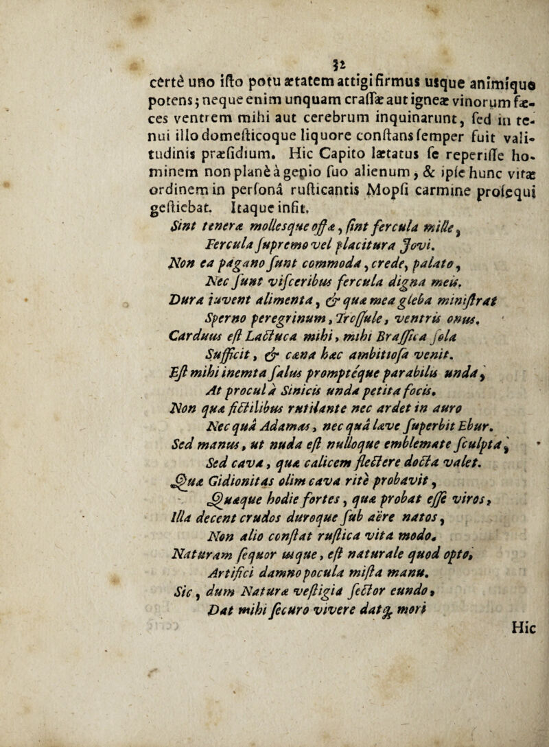 certe uno ifto potu artatem attigi firmus uique animfqua potens; neque enim unquam craflae aut igneae vinorum fa¬ ces ventrem mihi aut cerebrum inquinarunt, fed in te¬ nui illodomefticoque liquore conftansfemper fuit vali- tudinis praefidium. Hic Capito laetatus fe reperiffe ho¬ minem nonplanfcagepio fuo alienum, & iplehunc vit% ordinem in perfona rufticantis Mopfi carmine prolcquj gelliebat. Itaque infit, Sint tenera mollesque offa, (int fercula mille, Fercula jupremo vel placitura Jovi. Non ea pagano funt commoda ^crede, palate, Nec fu»t vifceribus fercula digna meis. Dura juvent alimenta, & quamea gieba mimffrat Sperno peregrinum ,7rcffule, ventris onus. Carduus efl Latine a mihi > mihi Braffua jola Sufficit, & cana hac ambitio [a venit. Fflmihiinemta falus prompteque parabilis unda, At procul a Sini cis unda petita focis. Non qua fitlilibus rutilante nec ardet in auro Nec qua Adamas, nec qua Uve fuperbit Ebur. Sed manus, ut nuda efl nulloque emblemate fculpta % Sed cava, qua calicem fleti er e doti a valet. ffnia Gidionitas olim cava rite probavit, Quaque hodie fortes, qua probat effi viros, illa decent crudos duroque fub aere natos, Non alio conflat ruflica vita modo* Naturam ffquor ut que, efl naturale quod opto» Artifici damno pocula mifla manu. Sic, dum Natura vefligia fetior eundo» Dat mihi fecuro vivere datfy mori Hic