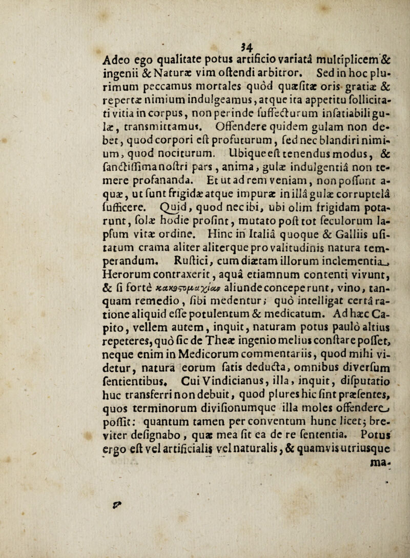H Adeo ego qualitate potus artificio variata multiplicem & ingenii & Naturae vim oftendi arbitror. Sed in hoc plu¬ rimum peccamus mortales quod quaefitae oris gratiae & repertae nimium indulgeamus, atque ita appetitu follicira- ti vitia in corpus, non perinde fuffecfturum infatiabiligu- lae, transmittamus. Offendere quidem gulam non de¬ bet, quod corpori eft profuturum, fed nec blandiri nimi¬ um, quod nociturum. Ubiqueeft tenendus modus, & fancftiflimanoftri pars, anima, gulas indulgentia non te¬ mere profananda. Et ut ad rem veniam, non poffunt a- qua?, ut funt frigidae atque impurae iniila gulae corruptela fufficere. Qujd, quod nec ibi, ubi olim frigidam pota¬ runt, folae hodie profint, mutato poft tot feculorum la- pfum virae ordine. Hinc in Italia quoque & Galliis ufi- tatum crama aliter aliterque pro valitudinis natura tem¬ perandum. Ruftici, cum diaetam illorum inclementia^ Herorum contraxerit, aqua etiamnum contenti vivunt, & fi fortd xctx9wp*w<M aliundeconceperunt, vino, tan- quam remedio, fibi medentur,- quo intelligat certa ra¬ tione aliquid effe potulentum & medicatum. Ad haec Ca¬ pito, vellem autem, inquit, naturam potus paulo altius repeteres, quo fic de Theac ingenio melius conftare poffer, neque enim in Medicorum commentariis, quod mihi vi¬ detur, natura eorum fatis deduda, omnibus diverfum fentientibus* CuiVindicianus, illa, inquit, difputatio huc transferri non debuit, quod plureshicfint praefentes, quos terminorum divifionumque illa moles offendero poffit: quantum tamen per conventum hunc licet $ bre- viter defignabo , quas mea fit ea de re fententia. Potus ergo eft vel artificialis vel naturalis, & quamvis utriusque ma-