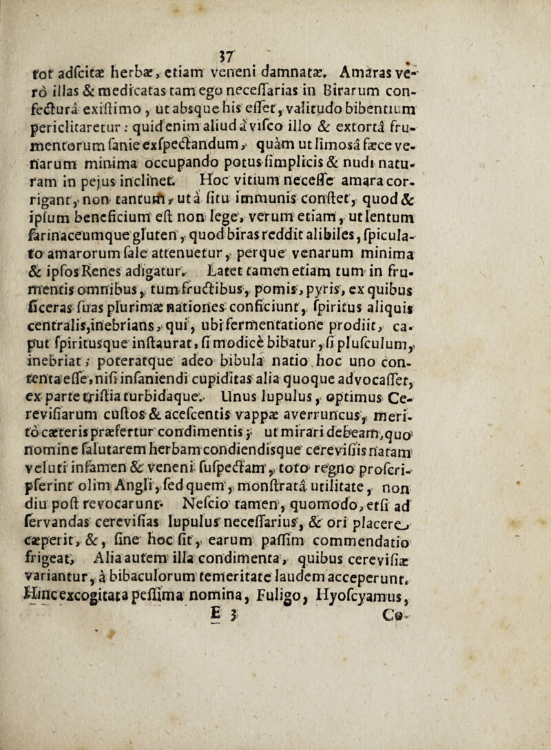tot adfcitce herbae » etiam veneni damnata Amaras ve-* rd illas & medicatas tam ego necefiarias in Birarum con- fcdura exiftimo , ut absquehis efTet, valitudo bibentium periclitaretur: quid enim aliud a vifco illo & extortd fru¬ mentor umfanieexfpedandum,» quam ut limosa faece ve¬ narum minima occupando potus fimplicis& nudi natu¬ ram in pejus inclinet. Hoc vitium neceflc amara cor¬ rigant,' non tantum ? ut a fi tu immunis conflet,■ quod & ipfum beneficium eft non lege, verum etiam, ut lentum fannaceumque gluten, quodbirasrcdditalibiles,fpicula- to amarorumfale attenuetur, perque venarum minima & ipfos Renes adigatur. Latet tamen etiam tum in fru- mentis amnibus * tum frudibus, pomis , pyris, ex quibus fi ceras fu as plurimai nationes; conficiunt, fpiritus aliquis centralis,inebrians, qui, ubifermentatione prodiit, ca¬ put fpiritusque inftaurat, fi modice bibatur, fi plufculum* inebriat; poteratque adeo bibula natio.hoc uno con¬ tenta e (Te, nifi infaniendi cupiditas alia quoque ad vocafler, ex parte triftia turbidaque.. Unus lupulus, optimus Ce- revifiarum cuftos & acefcentis vappae averruncus, meri¬ to cacteris praefertur condimentis 5 ut mirari debeam,quo nomine falutaremherbam condiendisque cerevifiisnatam veluti infamen & veneni fufpedam 5 toto regno proferi- pferinr olim Angli,fedquem, monftrata utilitate, non diu poft revocarunt- Nefcio tamen, quomodo,etfi ad fervandas eerevifias lupulusneccfiarius, & ori placere, eseperit, &, fine hoc fit, earum paffim commendatio frigeat, Alia autem illa condimenta , quibus cerevifiar variantur, a bibaculorum temeritate laudem acceperunt* Hmcexcogitatapeffima nomina, Fuligo, Hyofcyamus,