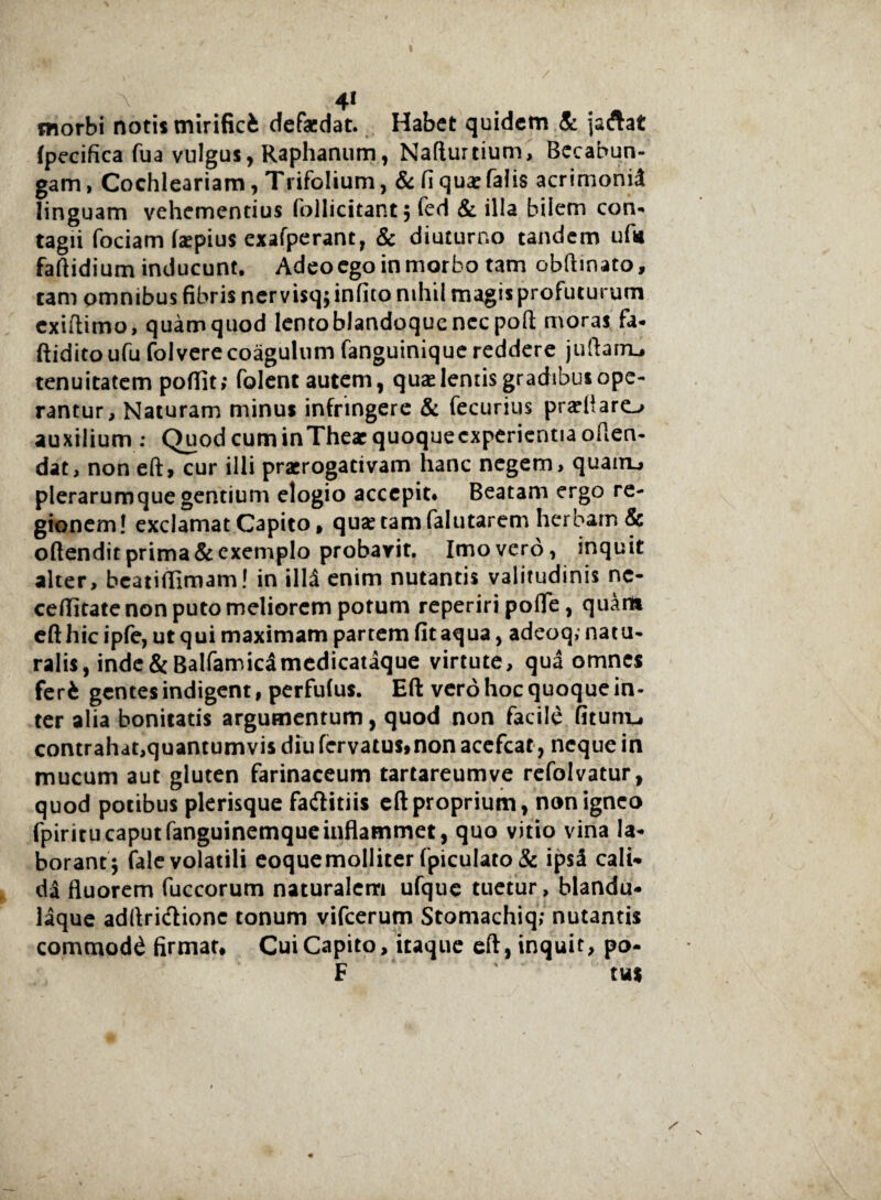I 41 morbi notis mirifici defacdat. Habet quidem & jaftat (pecifica fua vulgus, Raphanum, Nafturtium, Becabun- gam, Cochleariam, Trifolium, &: fi quae falis acrimonid linguam vehementius follicitant; fed & illa bilem con¬ tagii fociam Izepius exafperant, & diuturno tandem ufw faftidium inducunt. Adeo ego in morbo tam obftinato, tam omnibus fibris ner visq; infico nihil magis profuturum exiftimo, quamquod lentoblandoquenec poft moras fa- ftiditoufu folverecoagulum fanguinique reddere jufiarru tenuitatem poffit; folent autem, quae lemis gradibus ope¬ rantur, Naturam minus infringere & fecurius prafiiaro auxilium : Quod cum inThear quoquecxpericntiaofien- dat, non eft, cur illi praerogativam hanc negem, quairu plerarumquegentium elogio accepit* Beatam ergo re¬ gionem! exclamat Capito , qua: tam falutarem herbam & oftendit prima & exemplo probarit. Imo vero, inquit alter, beatiflimam! in illd enim nutantis valitudinis nc- cefiitate non puto meliorem potum reperiri pofle, quam efthicipfe, ut qui maximam partem fitaqua, adeoq, natu¬ ralis, inde & Balfamicamedicataque virtute, qua omnes feri gentes indigent, perfufus. Eft vero hoc quoque in¬ ter alia bonitatis argumentum, quod non facile fitunu contrahat,quantumvis diu fervatus,non acefcat, neque in mucum aut gluten farinaceum tartareumve refolvatur, quod potibus plerisque faftitiis eft proprium, non igneo fpiritucaputfanguinemqueinflammet, quo vitio vina la¬ borant; fale volatili eoquemolliter fpiculato & ipsi cali¬ da fluorem fuccorum naturalem ufquc tuetur, blandu- laque adftridlionc tonum vifcerum Stomachiq; nutantis commodd firmat# Cui Capito, itaque eft, inquit, po- F tus V