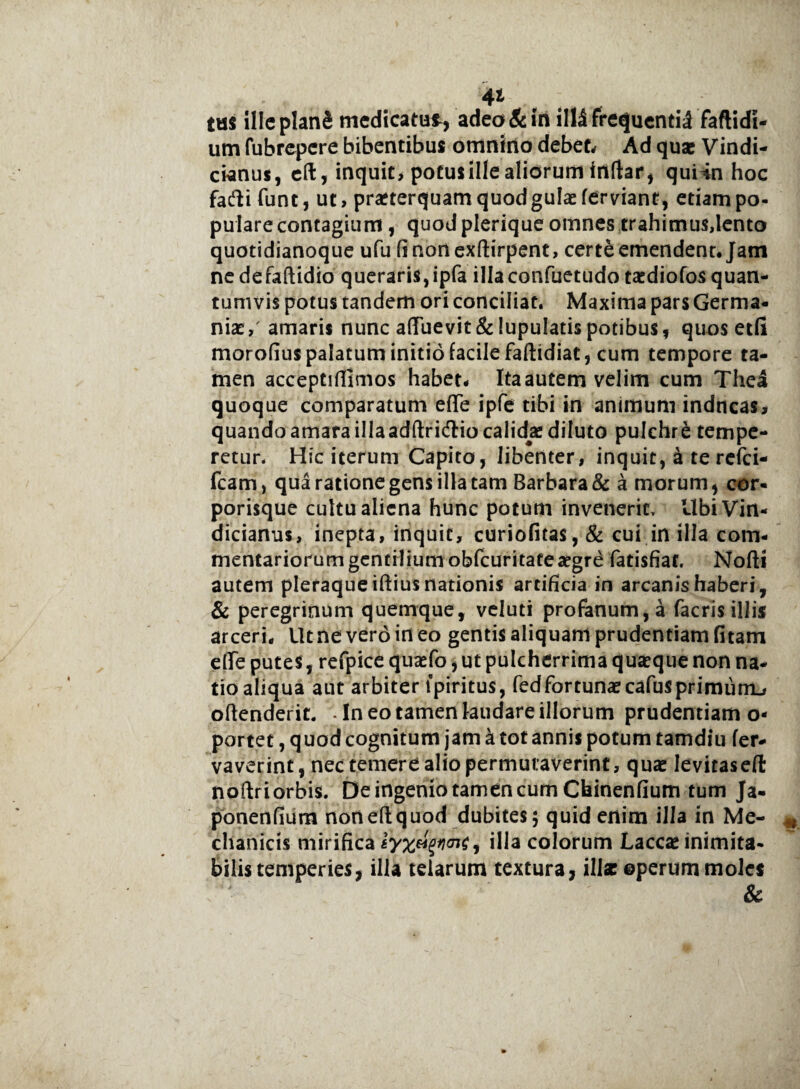 4* tus illeplanS medicatui, adeo & in illi frequenti;! faftidi- um fubrepere bibentibus omnino debet. Ad quae Vindi- ctenus, eft, inquit, potusillealiorum irtftar, quUn hoc fafti funt, ut, praeterquam quod gulae ferviant, etiam po¬ pulare contagium , quod plerique omnes trahimus,lento quotidianoque ufu finonexftirpent, certe emendent. Jam nedefaftidio queraris,ipfa illaconfuetudo taediofos quan¬ tumvis potus tandem ori conciliat. Maxima pars Germa¬ niae,' amaris nunc a(Tuevit&lupulatispotibus, quos etfi morofius palatum initio facile faftidiat, cum tempore ta¬ men acceptiffimos habet- Itaautem velim cum Thei quoque comparatum eflfe ipfe tibi in animum indneas, quando amara illaadftridlio calidae diluto pulchre tempe¬ retur. Hic iterum Capito, libenter, inquit, £ te refei- fcam, qua ratione gens illa tam Barbara & a morum, cor¬ porisque cultu aliena hunc potum invenerit, UbiVirt- dicianus, inepta, inquit, curiofitas, & cui in illa com¬ mentariorum gentilium obfcuritateaegre fatisfiat. Nofti autem pleraque iftius nationis artificia in arcanis haberi, & peregrinum quemque, veluti profanum, a (acris illis arceri. Ut ne vero in eo gentis aliquam prudentiam fitam dfe putes, refpice quaefo, ut pulcherrima q use que non na¬ tio aliqua aut arbiter lpiritus, fed fortunae cafus pri mu iru oftenderit. • In eo tamen laudare illorum prudentiam o- portet, quod cognitum jam a tot annis potum tamdiu fer- vaverint, nec temere alio permutaverint, quae leviraseft noftriorbis. De ingenio tamen cum Chinenfium tum Ja- ponenfium noneftquod dubites 5 quid enim illa in Me¬ chanicis mirifica illa colorum Laccae inimita¬ bilis temperies, illa telarum textura, illae operum moles &