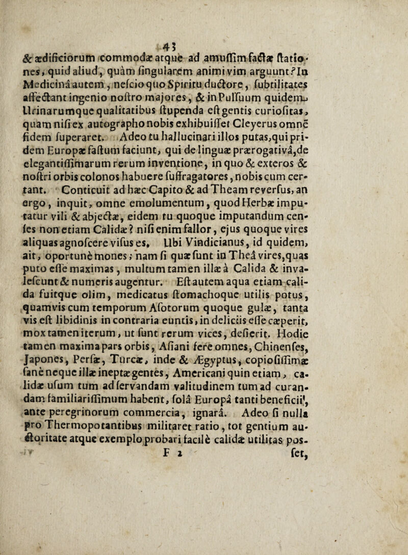 4 ? & aedifrciorum commodae atque ad amuffim faflat Ratio¬ nes, quid aliud, quam lingularem animi vim arguunt.^Ia Medicinaautem, nefcioquo Spiritu du&ore, fubtilitates affedtant irrgenio noftro majores, & inPuffuum quiderru Urinarumque qualitatibus ftppenda eft gentis curiofitas, quam nifiex autographo nobis exhibuifTet Cleyerusomne fidem iuperaret. Adeo tu hallucinari illos putas,qui pri¬ dem Europae fartum faciunt, qui de linguae praerogativi,de elegantidimarum rerum inventione, in quo & exteros & noftri orbis colonos habuere fuffragatores, nobis cum cer¬ tant. Conticuit ad haec Capito & ad Theam reverfus, an ergo, inquit, omne emolumentum, quod Herbae impu¬ tatur vili &abjecrtae, eidem tu quoque imputandum cen- fes non etiam Calidae? nifi enim fallor, ejus quoque vires aliquasagnofeere vifus es* libi Vindicianus, id quidem, ait, oportun&mones;‘nam fi quaefunt in Thea vires,quas puto cflTe maximas, multum tamen ilicea Calida & inva¬ lebunt^: numeris augentur. Eftautemaqua etiam cali¬ da fuitque olim, medicatus ftomachoque utilis potus, quamvis cum temporum Afotorum quoque gulae, tanta viseft libidinis in contraria euntis, in deliciis diecaeperit, mox tamen iterum, ut funt rerum vices, defierit. Hodie tamen maxima pars orbis, Atiani fere omnes, Chinenfes, Japones, Perfac, Tureae, inde & Aegyptus, copiotiffimae fane neque illae ineptae gentes, Americani quin etiam, ca¬ lidae ufum tum adfervandam valitudinem tum ad curan¬ dam familiariflimum habent, fola Europa tanti beneficii1, ante peregrinorum commercia, ignara. Adeo fi nulla pro Thermopotantibus militaret ratio, tot gentium au¬ ctoritate atque exemplo probari facile calidae utilitas pos- * F i fet,