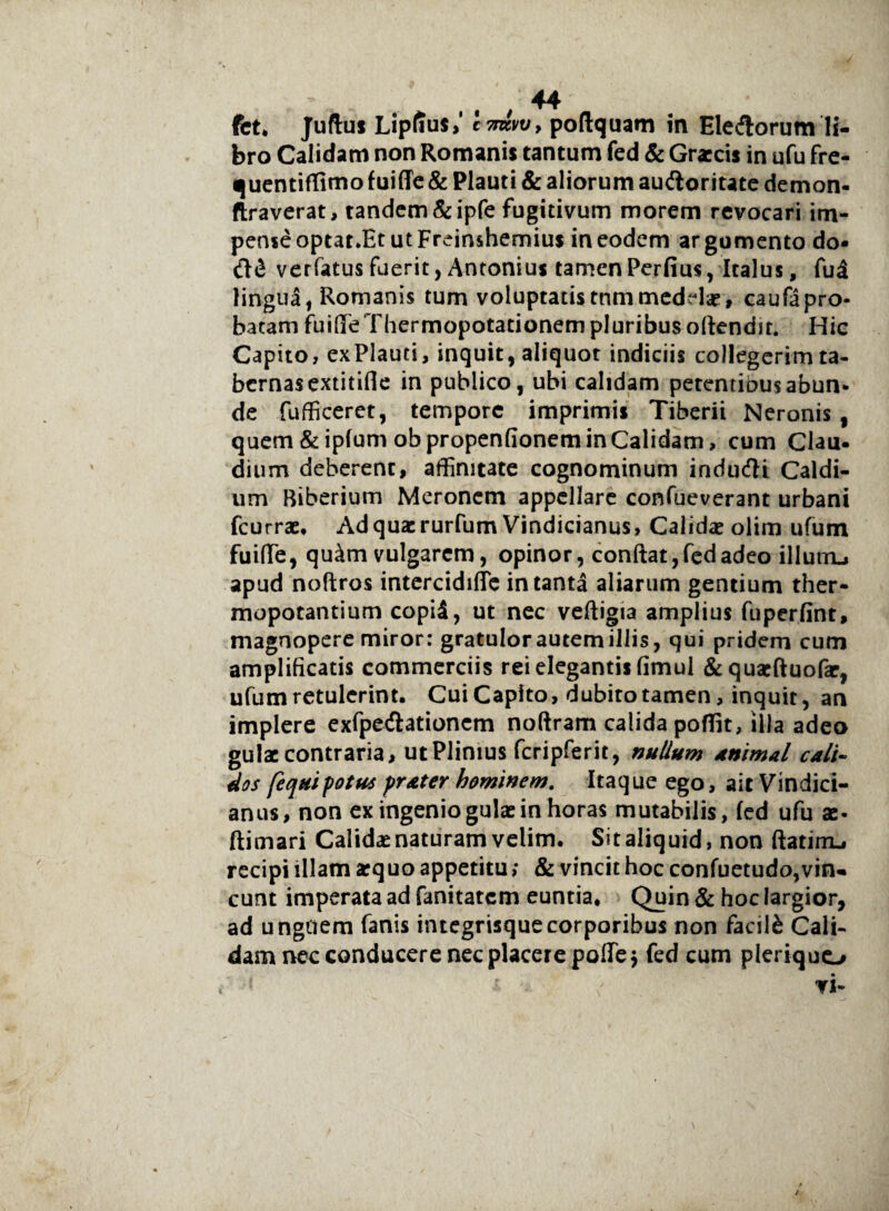 bro Calidam non Romanis tantum fed & Graecis in ufu fre- quentiffimo f uiffe& Plauti & aliorum audioritate demon- ftraverat, tandem &ipfe fugitivum morem revocari im¬ pense optat.Et ut Freinshemius in eodem ar gumento do* verfatus fuerit, Antonius tamenPerfius, Italus, fud lingua, Romanis tum voluptatistnmmedelae» caufapro¬ batam fuide Thermopotacionem pluribus offendit. Hic Capito, exPlauti, inquit, aliquot indiciis collegerim ta¬ bernas extitifle in publico, ubi calidam perentiousabun¬ de fufficeret, tempore imprimis Tiberii Neronis f quem &ipfum obpropenfionem in Calidam, cum Clau- dium deberent, affinitate cognominum indudli Caldi¬ um Biberium Meronem appellare confueverant urbani fcurrae, Adquacrurfum Vindicianus, Calidae olim ufum fuide, qu^m vulgarem, opinor, conflat, fed adeo illutru apud noftros intercidide in tanta aliarum gentium ther¬ mopotantium copi5, ut nec veftigia amplius fuperfint, magnopere miror: gratulor autem illis, qui pridem cum amplificatis commerciis rei elegantis fimul &quaeftuofar, ufum retulerint. Cui Capito, dubito tamen, inquit, an implere exfpecflationem noftram calida poffit, illa adeo gulae contraria, ut Plinius fcripferit, milium animal cali¬ dos fequipotus prater hominem. Itaque ego, ait Vindici¬ anus, non ex ingenio gulae in horas mutabilis, fed ufu ac- ftimari Calidae naturam velim. Sit aliquid, non ftatirru recipi illam aequo appetitu; & vincit hoc confuetudo,vin¬ cunt imperata ad fanitatem euntia. Quin & hoc largior, ad unguem fanis integrisquecorporibus non facili Cali¬ dam nec conducere nec placere pode$ fed cum pleriquo vi-
