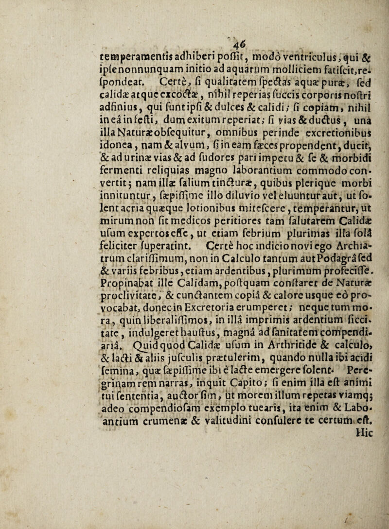 temperamentis adhiberi poffit, modo ventriculus, qui Sc iplenonnunquam initio ad aquarum molliciem fatifcit,re- fpondear. Certe, fi qualitatemfpedlas aquopuras, fed calidasatque excoctas, nihil reperiasfuccis corporisnoftri adfinius, qui funtipfi& dulces Sc calidi; fi copiam, nihil ineainfefti, dumexitumreperiat; fi vias&duflus, una illaNaturasobfequitur, omnibus perinde excretionibus idonea, nam & alvum, fi in eam fasces propendent, ducit, & ad urino vias & ad fudores pari impetu & fe & morbidi fermenti reliquias magno laborantium commodocon¬ vertit; nam illas faliumtinfturas, quibus plerique morbi innituntur, fopifiime illo diluvio veleluuhtur aut, utfo- lent acria quasque lotionibus mitefcere, temperantur, ut mirum non fit medicos peritiorcs tam falutarem Calidas ufum expertoseSe, ut etiam febrium plurimas illa foI4 feliciter fuperatint. Certe hoc indicio novi ego Archia¬ trum clariffimum, non in Calculo tantum autPodagrafed & variis febribus, etiam ardentibus, plurimum profeci (Te. Propinabat ille Calidam, poflquam conflaret de Naturas proclivitate, & cun&antem copid & calore usque eo pro¬ vocabat, donec in Excretoria erumperet; neque tum mo¬ ra, quinliberaliffimos, in illa imprimis ardentium ficci* tate, indulgcrethauftus, magna ad fanitatem compendi¬ aria. Quid quod Calidas ufum in Arthritide & calculo, &Iafti& aliis jufculis protulerim, quando nulla ibi acidi femina, quo fopifiime ibi e ladle emergere folent- Pere¬ grinam rem narras, inquit Capito; fi enim illacft animi tuifententia, au&orfim, ut morem illum repetas viamq; adeo compendiofam exemplo tuearis, ita enim &Labo- antium crumenas & valitudini confulere te certum eft. Hic /