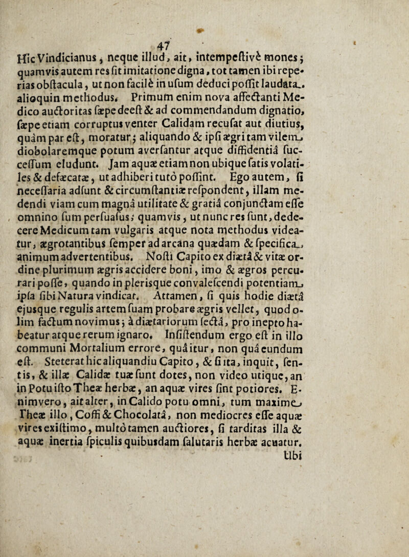 HicVindicianus, neque illud, ait, intempeftivfc mones j quamvis autem res fit imitatione digna, tot tamen ibi repe* rias obftacula, ut non facite in ufum deduci poflit laudata., alioquin methodus# Primum enim nova affe&anti Me¬ dico audloritas faepedeeft & ad commendandum dignatio, fepe etiam corruptus venter Calidam recufat aut diutius, quam par eft, moratur $ aliquando &ipfi aegri tam vilem-, dioboiaremque potum averfantur atque diffidentia fuc- ceflum eludunt* Jam aquaeetiamnonubiquefatis volati¬ les & defaecatae, ut adhiberi tuto poffint. Ego autem, fi neceflaria adfunt &circumftantiaerefpondent, illam me¬ dendi viam cum magna utilitate & gratia conjungam eflfe omnino fumperfuafus,* quamvis, utnuncresfunt,dede- cere Medicum tam vulgaris atque nota methodus videa¬ tur, aegrotantibus femper ad arcana quaedam &fpecifica_, animum advertentibus. Nofti Capito ex diaet!&vitae or¬ dine plurimum aegris accidere boni, imo & aegros percu¬ rari pofle, quandoinplerisqueconvalefcendi potentiam., ipla fibi Natura vindicat, Attamen, fi quis hodie diaeta ejusque regulisartemfuamprobareaegris vellet, quodo- lim facflum novimus a diaetariorum fecfia, pro inepto ha¬ beatur atque rerum ignaro, Infiftendum ergo eft in illo communi Mortalium errore, quaitur, non quacundum eft. SteterathicaliquandiuCapito, & Gita, inquit, fen- tis, & illae Calidae tuaefunt dotes, non video utique,an in Potu iftoTheae herbae, an aquae vires fintpotiores. E- nimvero, ait alter, in Calido potu omni, tum maximo Theae illo, Coffi & Chocolata, non mediocres effe aquae vires exiftimo, multo tamen audiores, fi tarditas illa & aqua: inertia fpiculis quibusdam falutaris herbae acuatur. Ubi