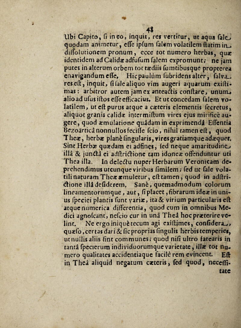 4* Ubi Capito, fi ineo, inquit, rei vertitur, ut aqua falo quodam animetur, effe ipfum falem volatilem ftatiminu» diflolutionem pronum, ecce tot numero herbat, quae identidem ad Calidae adfufumf^Jem expromunt; ne jam putes in alterum orbem tot taediis fumdbusque propterea enavigandum effe, Hic paulum fubridens alter, falva_. rcs eft, inquit, fi (ale aliquo vim augeri aquarum exifti- mas: artwtror autem jam ex anteaftis conftare, untnru alioadufusiftos effe efficacius* Et ut concedam falem vo¬ latilem, ut eft purus atque a caeteris elementis fecretus, aliquot granis calidae intermiftum vires ejus mirifice au¬ gere, quod aemulatione quadam in exprimendi Edentia BezoarticanonnuIJosfecifie fcio, nihil tameneft, quod Theae, herbae plan£fingu!aris,viresgratiamqueadaequer, Sint Herbas quaedam ei adfines, (ed neque amaritudino illa & junda ei adftridione tam idoneae offenduntur uti Thea illa. In deleftu nuper Herbarum Veronicam de- prehendimusutcunque viribus fimilem; fed ut fale vola¬ tili naturam Thea:aemuletur, eft tamen, quod in adftri- «ftione illidefiderem. Sane, quemadmodum colorum lineamentorumque, aut, fi placet, fibrarum ideae in uni¬ us fpeciei plantis funt variae, ita & virium particularis eft atquenumerica differentia, quod cum in omnibus Me¬ dici agnofeant, nefeio cur in una Thed hoc praeterire ve¬ lint. Ne ergo iniqui tecum agi exiftimes, con(idera-y> quaefo,certas dari & fieproprias fingulis herbis temperies, utnuilisaliis fint communes; quod nifi ultro fatearis in tanta fpecierum individuorumque varietate, illae tot nu¬ mero qualitates accidentiaque facite rem evincent. Eft in Thea aliquid negatum caeteris, fed quod, necefli- tate t