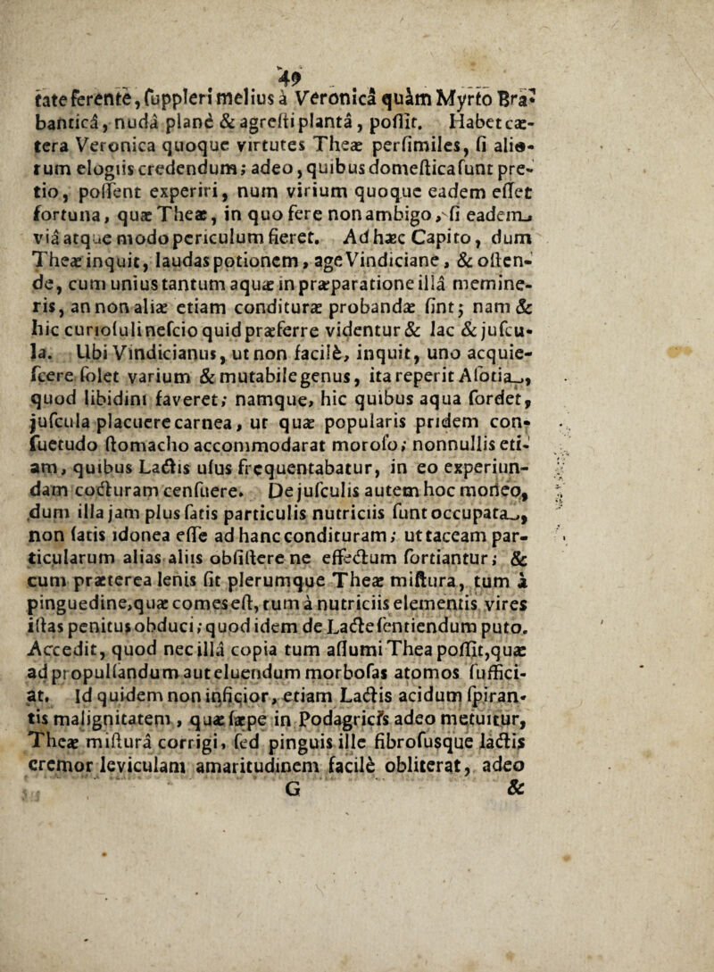 49 „ . ■ fate ferente, fuppleri melius a Vcronica qu£m Myrto Bra* bantica, nuda pland &agreftiplanta, pofiir. Habete*- tera Veronica quoque virtutes The* perfimiles, fi alia¬ rum elogiis credendum; adeo, quibus domefticafunt pre¬ tio, pollent experiri, num virium quoque eadem effet fortuna, quae Thea?, in quo fere non ambigo, fi eadeiru via atque modo periculum fieret. Ad haec Capito, dum The*inquit, laudas potionem > age Vindiciane, &often* de, cum unius tantum aquae in praeparatione illa memine¬ ris, an non ali* etiam conditurae probandae fint 5 nam& hic curiolulinefcio quid praeferre videntur & lac & jufcu- la. Ubi Vindici anus, ut non faciifc, inquit, uno acquie- fcerefolet varium & mutabile genus, ita reperit Afotia^, quod libidini faveret; namque, hic quibus aqua fordet, jufcula placuere carnea, ur quae popularis pridem con- fuetudo ftomacho accommodarat moroio; nonnullis eti¬ am, quibus Ladis ufus frequentabatur, in eo experiun- dam coduram cenfuere. De jufculis autem hoc moneo, .dum illa jam plus fatis particulis nutriciis funt occupata^, non fatis idonea dfe ad hanc condituram; uttaceampar- ticularum alias aliis obfiltere ne effedum fortiantur; & cum praeterea lenis fit plerumque Thear tniftura, tum i pinguedine,quae comeseft, tum a nutriciis elementis vires iftas penitus obduci; quod idem de Ladefentiendum puto. Accedit, quod nec illa copia tum aflumiTheapoffit,qu* adpropul(andum3uteluendum morbofas atomos fuffici- at. Id quidem non infiqior, etiam Ladis acidum Ipiran* tis malignitatem , qu*jf*pe in Podagricfs adeo metuitur, The* miftura corrigi, fed pinguis ille fibrofusque ladis cremor leviculam amaritudinem facile obliterat, adeo G &