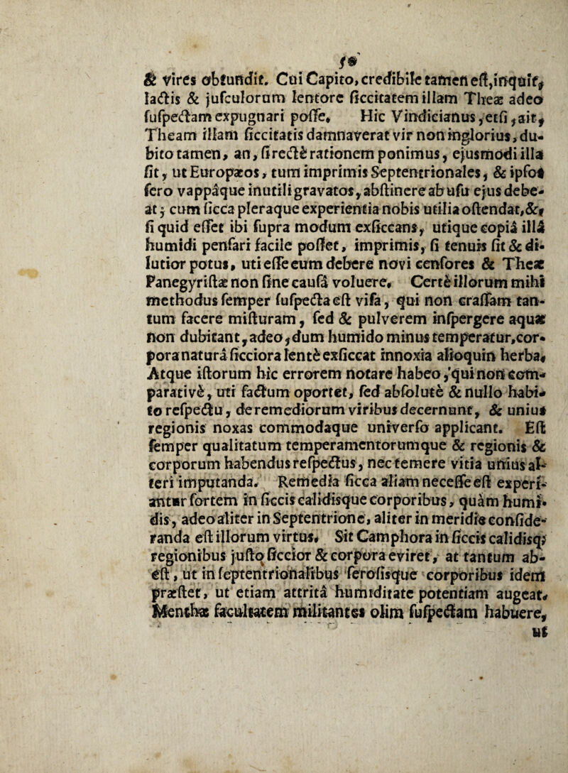 f* & Vires obfufidit. Ctii Capito, crerfibifctamefieft,irjqtiif^ la&is & jufculoram lentore ficcicatem illam Tbes adeo fufpedam expugnari poffe, Hic Vindieianus ,etfi *aitf Theam illam ficcitaeis damnaverat vir non inglorius, du¬ bito tamen, an>fire&£rationem ponimus, ejusmodi illa fit, ut Europaeos , tum imprimis Septentrionales , & ipfot fero vappaque inutiIigravatos,abfl:inereabufu ejus debe¬ at 5 cum ficca pleraque experientia nobis utilia oftendat,&f fi quid effer ibi fupra modum exliccans, utique copia iH2 humidi penfari facile pollet, imprimis, fi tenuis fit & di¬ lutior potus, utieffeeum debere novi cenfores & The* Panegyriftat non fine caufa voluere, Cert&illorum mihi methodus femper fufpedlaeft vifa, qui non eraffam tan¬ tum facere mifturam, fed & pulverem infpergere aqu* non dubitant,adeoidum humido minustemperatur,cor* pora natura ficcioralentfcexficcat innoxia atioquin herba# Atque iftorum hic errorem notare habeo ,'qui non eam* parativS, uti fa$um oportet, fed abfolute & nullo habi¬ to refpediu, de remediorum viribus decernunt , & unius regionis noxas commodaque univerfo applicant. EU femper qualitatum temperamentorum que & regionis & corporum habendus refpe<3us, nec temere vitia unius al¬ teri imputanda# Remedia ficca aliam neceffeeli experi- ant*r fortem in ficcis calidisque corporibus, quam humi* dis, adeo aliter in Septentrione, aliter in meridfeeonfide- randa eft illor um virtus. Sit Camphora in ficcis calidisq; regionibus jullq ficcioT & corpora eviret , at tantum ab- cft, ut in feptentrionalibus ferolisque corporibus idem pracfler, ut etiam attrita humiditate potentiam augeat. Menthas facultatem militant ei oiim fufpe&am habuere,