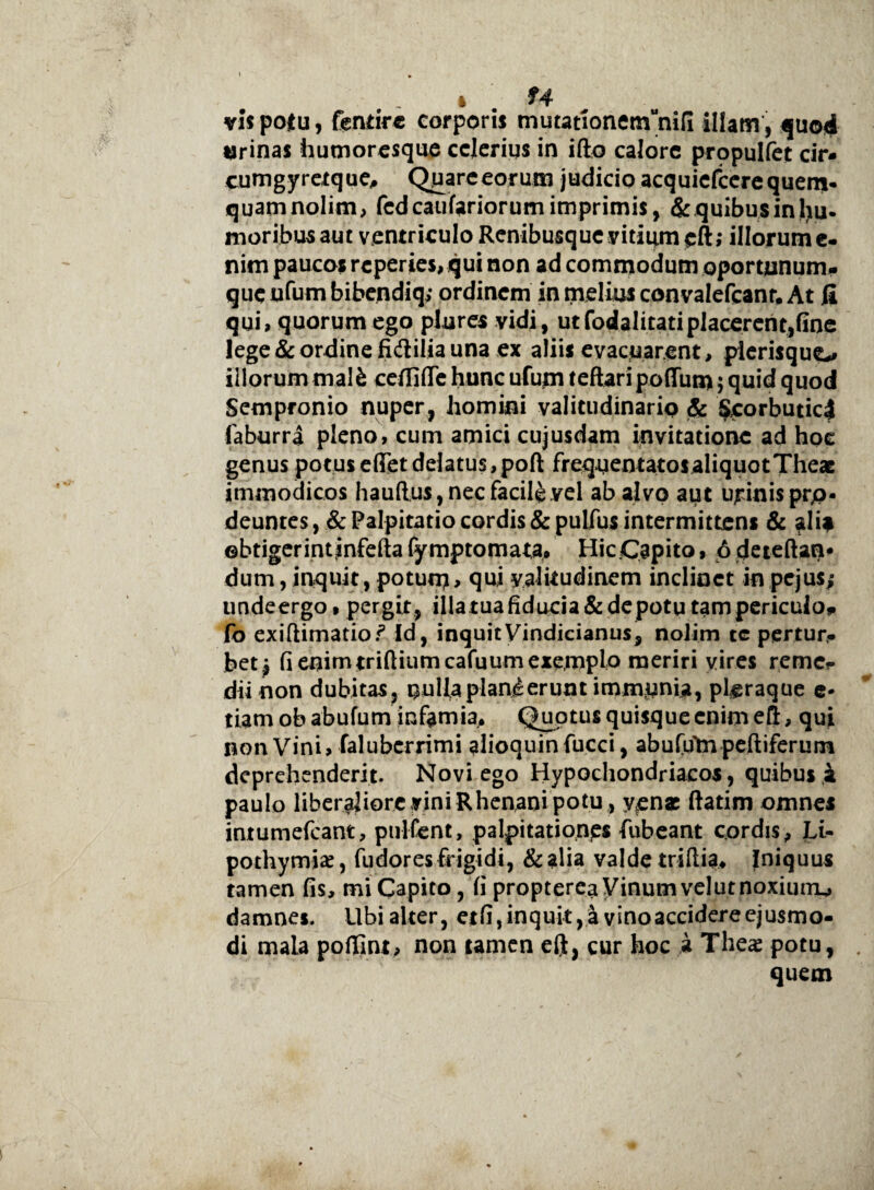 vispolu, fenrirc corporis mutauonemunifi illam , quod urinas humoresque celerius in ifto calore propulfet cir- cumgyretque, Quareeorum judicio acquiefcere quem* quamnolim, fedeaufariorum imprimis, &quibusinlju* moribus aut ventriculo Renibusque vitium eft; illorum e- nim paucos reperies, qui non ad commodum oportnnum- que ufum bibendiq; ordinem in melius convalefcanr, At fi qui, quorum ego plures vidi, utfodalitatiplacerent,fine lege & ordine fidilia una ex aliis evacuarent, plerisquo illorum malfc ceffifle hunc ufum teftari poffum; quid quod Sempronio nuper, homini valitudinario & Scorbutic4 faburra pleno, cum amici cujusdam invitatione ad hoc genus potus efiTet delatus, pofl; frequentatos aliquot Theae immodicos hauftus, nec facili .yel abajvp aut urinis pro¬ deuntes^^: Palpitatio cordis &pulfus intermittens & alia obtigerint jnfefta fy mptomata, Hic.Capito, 6 deteftam dum, inquit, potum > qui yalitudinem inclinet inpejus; undeergo, pergit , illa tuafiducia&de potu tam periculo* fo exiftimatior’ Id, inquit Vindicianus, nolim tc pertur¬ bet j fi enimtriftiumcafuum exemplo meriri vires reme* dii non dubitas, nulla plani erunt immunia, pleraque e* tiam ob abufum infamia. Quotus quisque enim ell, qui non Vini, falubcrrimi alioquinfucci, abufuYn peftiferum deprehenderit. Novi ego Hypochondriacos, quibus i paulo liberaliore vini Rhenani potu , y„enac ftatim omnes intumefeant, pultent, palpitationes fubeant cordis, Li- pothymia:, fudoresfrigidi, &aha valde triflia. Iniquus tamen fis, mi Capito, fi propterea Vinum vel ut noxium^ damnes. Ubi alter, etfi, inquit, a vino accidere ejusmo¬ di mala pofiint, non tamen eft, cur hoc i Theae potu, . quem