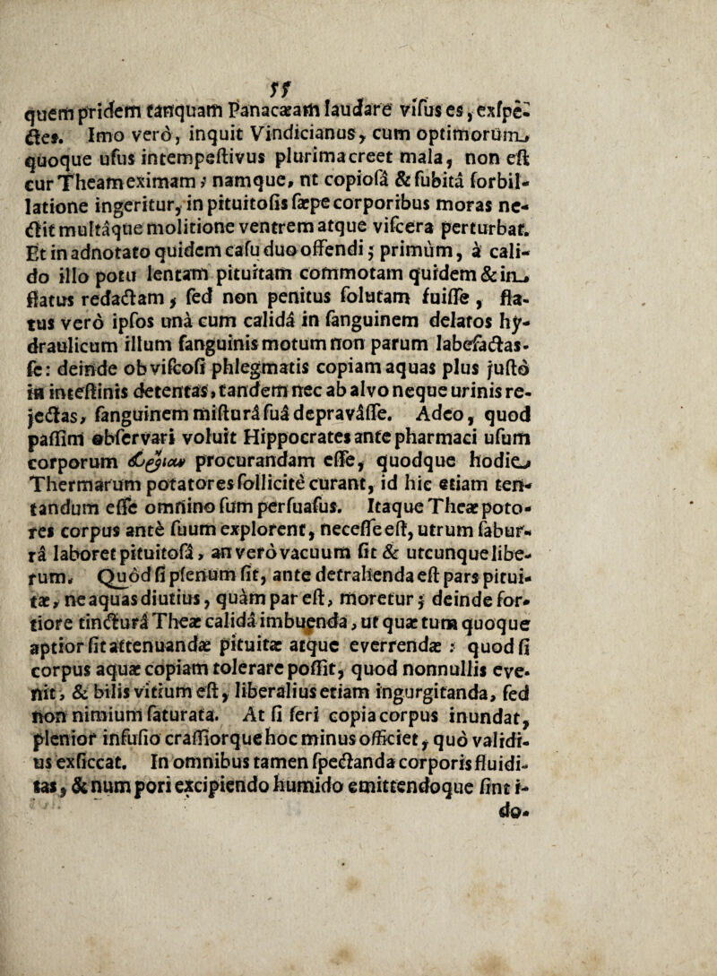 quem pridem tanquam Panacaeaih laudare vifus es, exfpe* fles. Imo vero, inquit Vindicianus, cum optimorum.# quoque ufus intempeftivus plurimacreet mala, non eft cur Theameximam; namque# nt copiofa &fubita forbil- latione ingeritur, in pituitofisfarpe corporibus moras ne- flit multaque molitione ventrem atque vifcera perturbat. Et in adnotato quidem cafu duo offendi $ primum, a cali¬ do illo potu lentam pituitam commotam quidem &iru flatus redaflam, fed non penitus folutam fuiffe , fla¬ tus vero ipfos una cum calidi in fanguinem delatos hy¬ draulicum illum fanguinismotum non parum labefaflas- fc: deinde obvifeofi phlegmatis copiam aquas plus jufto m inteftinis detentas, tanderrmec ab alvo neque urinis re- jeilas# fanguinemmifturdfuidepravifle. Adeo, quod paffim obfervari voluit Hippocrates ante pharmaci ufum corporum dijyict* procurandam effe, quodque hodie-* Thermarum potatores follicite curant, id hic etiam ten- tandum effe omnino fum perfuafus. Itaque Theaepoto¬ res corpus ant& fuum explorent, necefleeft, utrum fabur- ra laboretpituitofl# an vefovacuum Gt & utcunquelibe- f um# Quod fi plenum fit, ante detrahenda eft pars pitui¬ tae# ne aquas diutius, quam par eft, moretur $ deinde for¬ tior e tinfluri Theae calida imbuenda # uf quae tum quoque aptior fit attenuandae pituita: atque everrendae : quod fi corpus aquae copiam tolerare poffit, quod nonnullis eve¬ nit# & bilis vitium eft, liberalius etiam ingurgitanda, fed tvon nimium faturata. At fi feri copia corpus inundat, plenior infufio craffiorquehoc minus officiet ^ quo validi¬ us exficcat. In omnibus tamen fpeflanda corporis fluidi- tas, & num pori excipiendo humido emittendogue fint i-