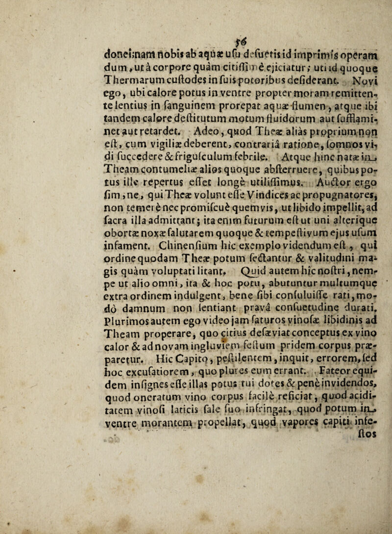 . ... .. ** donejrnam nobis ab aquas ufu defuetii id imprimis operam dum , ut a corpore quam cinftime ejiciatur; utud quoque T herniarum cuftodes in fu is pocoribu s defiderant. Novi ego, ubi calore potus in ventre propier moram remitten* te lentius in fanguinem prorepat aqu^-flumen, atque ibi tandem calore deftitutum motum fluidorum aut fuffiami- net aut retardet. Adeo, quod Thea: alias proprium non eft, cum vigilias deberent, contraria ratione, fomnosvh jdi fuccedere &frigulcuium febrile. Atque |nnc natae in_, Theam contumeliae alios quoque abfterruere, quihuspo- tus ille repertus eftet longe urililfimus. Audor ergo fim ,ne, quiTheas volunt ede Vindices ac propugnatores, non temere nec promifcufc quemvis, ut libido impellit, ad facra illa admittant; ita enim futurum eft ut uni alterique obortae noxae falqtarem quoque & tempeftivum ejus ufum infament. Chinenfium hic exemplo videndum eft , qui ordine quodam Theas potum fedantur & valitudini ma* gis quam voluptati litant. Quid autem hic noftri, nem- pe ut alio omni, ita & hoc potu, abutuntur multumque extra ordinem indulgent, bene fibi confuluiffe rati,mo¬ do damnum non lentiant prava confuetudine durati. Plurimos autem ego video jam faturos vinofas libidinis ad Theam properare, quo citius defaiviat conceptus ex vino calor & ad novam ingluviem feftum pridem corpus prae¬ paretur. Hic Capito, peftilencem,inquit, errorem,led hoc excufatiorem, quo plut es eum errant. Fateorequi- dem infignesefle illas potus tui dotes & pene invidendos, quod oneratum vino corpus facile reficiat, quodacidi- tatem vinofi laticis fale fuo infringat, quod potum in_» ventre morantem propellat, qupd vapores capiti infe- ftos