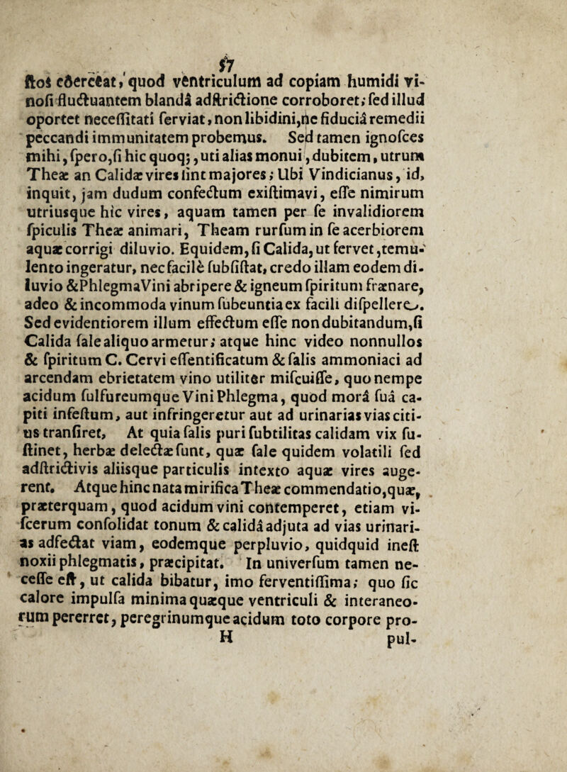 . , , fi fto$ cdercfcat, quod ventriculum ad copiam humidi vi- nofi flu&uantem blandi adftricSione corroboret; fed illud oportet neceflltati fer viat, non libidini,rjic fiducia remedii peccandi immunitatem probemus* Sejd tamen ignofces mihi, fpero,fi hic quoq;, uti alias monui, dubitem, utrum Theac an Calidae vires iint majores; Ubi Vindicianus, id, inquit, jam dudum confedlum exiftimavi, efie nimirum utriusque hic vires, aquam tamen per fe invalidiorem fpiculis Thea: animari, Theam rurfumin fe acerbiorem aquae corrigi diluvio. Equidem, fi Calida, ut fervet temu¬ lento ingeratur, nec facile fubfiftat, credo illam eodem di- luvio &PhIegmaVini abripere & igneum fpiritum fr at nare, adeo & incommoda vinum fubeundaex facili difpellero. Sedevidentiorem illum effeftum efie nondubitandum,fi Calida fale aliquo armetur; atque hinc video nonnullos & fpiritum C. Cervi effentificatum & falis ammoniaci ad arcendam ebrietatem vino utiliter mifcuiffe, quo nempe acidum fulfureumque Vini Phlegma, quod mora fua ca¬ piti infeftum, aut infringeretur aut ad urinarias vias citi¬ us tranfiret, At quia falis puri fubtilitas calidam vix fu- ftinet, herbae delediaefunt, quae fale quidem volatili fed adftricrtivis aliisque particulis intexto aquae vires auge¬ rent. Atque hinc nata mirificaTheae commendatio,quae, praeterquam, quod acidum vini contemperet, etiam vi- fcerum confolidat tonum & calida adjuta ad vias urinari- as adfe&at viam, eodemque perpluvio, quidquid ineft noxii phlegmatis, praecipitat. In univerfum tamen ne- ceffe eft, ut calida bibatur, imo ferventifiima; quo fic calore impulfa minima quaeque ventriculi & interaneo¬ rum pererret, peregrinumque acidum toto corpore pro- H pul-