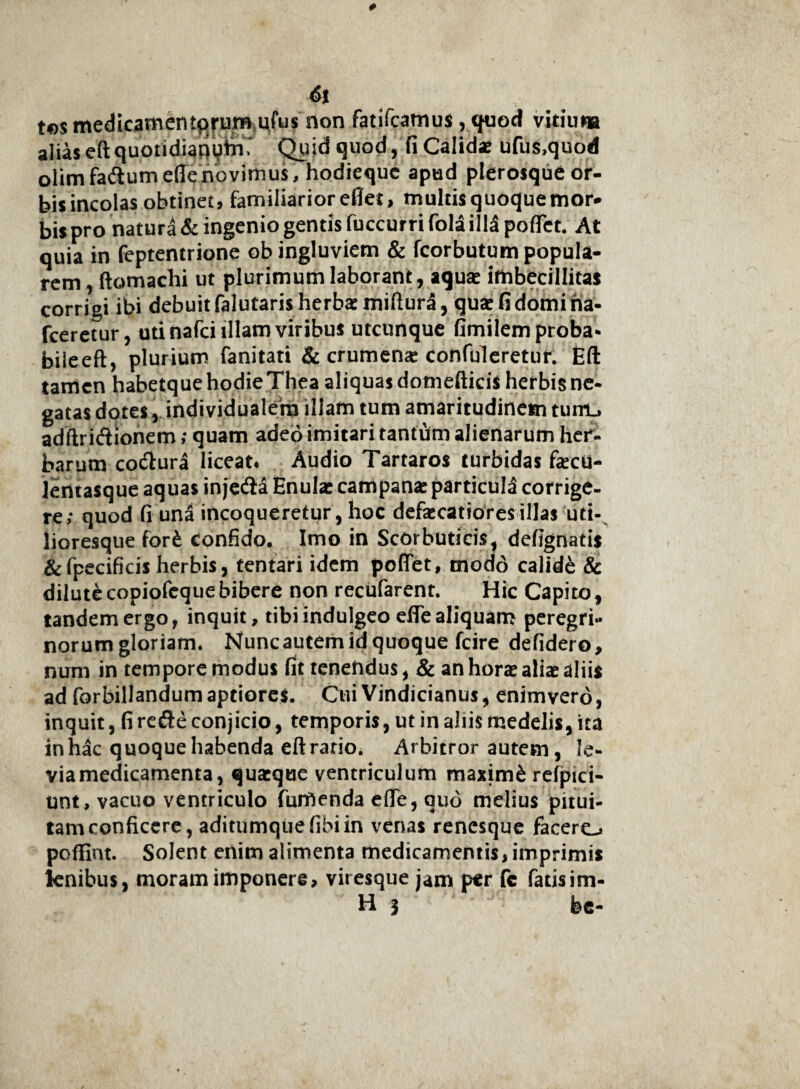 6t t©$ medicamentorum ufus rion fatifcatnus , quod vitiuna aliaseftquotidiatiyttr Quid quod, fi Calids ufus,quod olimfa&um ede novimus, hodiequc apud plerosque or¬ bis incolas obtinet, familiarioreflet, multis quoquemor- bis pro natura & ingenio gentis fuccurri fola ilH podet. At quia in feptentrione ob ingluviem & fcorbutum popula¬ rem , ftomachi ut plurimum laborant, aquas imbecillitas corrigi ibi debuit falutaris herbas miftura, qux fi domina* fceretur, uti nafci illam viribus utcunque fimilem proba* bileeft, plurium fanitati & crumenas confuleretur. Eft tamen habetque hodieThea aliquas domefticis herbis ne¬ gatas dotes, individualem illam tum amaritudinem tuirt, adftridionem; quam adeo imitari tantum alienarum her¬ barum co&ura liceat# Audio Tartaros turbidas fecu- lentasque aquas injetda Enulas campanas particula corrige¬ re; quod fi una incoqueretur, hoc defamatiores illas uti- lioresque forb confido. Imo in Scorbuticis, defignatis &fpecificis herbis, tentari idem podet, modo calide & diluti copiofeque bibere non recufarent. Hic Capito, tandem ergo, inquit, tibi indulgeo ede aliquam peregri¬ norum gloriam. Nuncautem id quoque fcire defidero, num in tempore modus fit tenendus, & an hone aliae aliis ad forbillandum aptiores. Cui Vindicianus, enimvero, inquit, fire&e conjicio, temporis, ut in aliis medelis, ita in hac quoque habenda eft ratio. Arbitror autem, le¬ via medicamenta, quaeque ventriculum maxim& refpici- unt, vacuo ventriculo furfienda ede, quo melius pitui¬ tam conficere, aditumque fibi in venas renesque facere-* podlnt. Solent enim alimenta medicamentis, imprimis knibus, moram imponere, viresque jam per fc fatisim- H 3 fec-