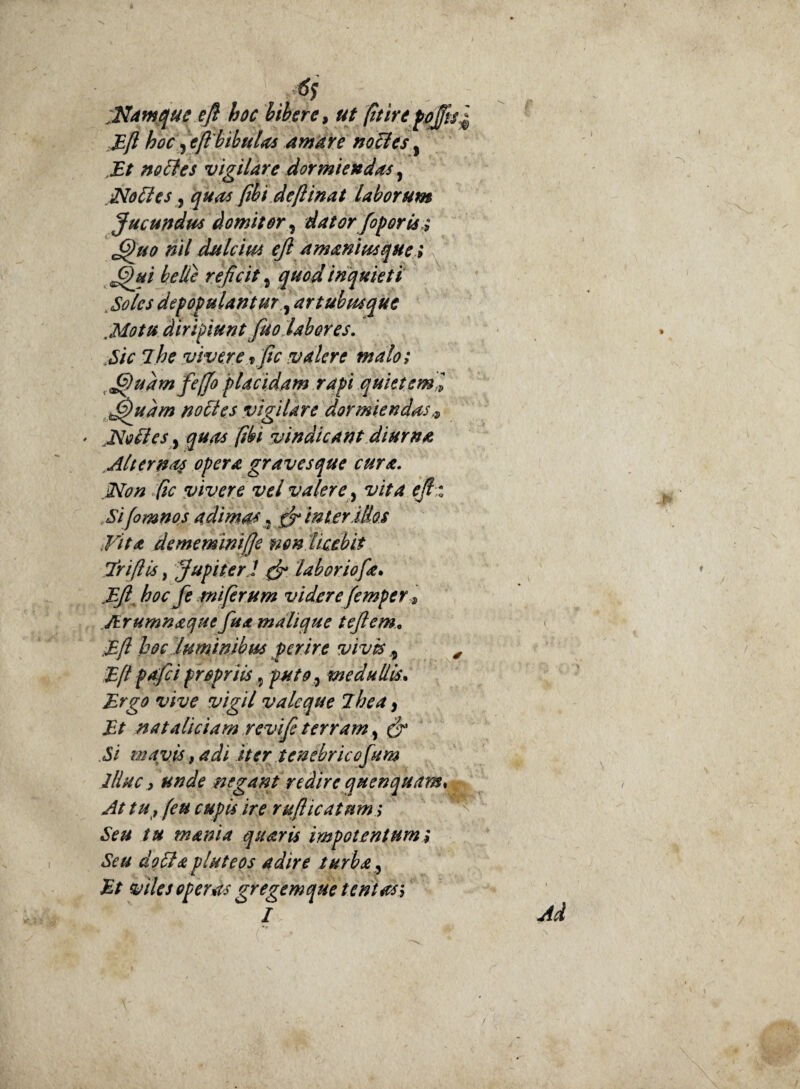 . 6s , - Mamquc eft hoc bibere, ut fit irefeffis £ Eft hoc 9 eft'bibulas amare no cies, Et nocfes vigilare dormiendas, Noftes, Jwi deftinat laborum Jucundus domitor, dator fopor is; 6)uo nil dulcius eft amamus que; ffui belle reficit 5 gwiii/ inquieti Soles depopulantur, artubus que Motu diripiunt fuo Uberes. Sic ihe vivere x fic valere malo; G)uamfeffo placidam rapi quietem i Jfhtdm nolles vigilare dormiendas ' Molies, qUits [ibi vindicant diurna Alternas opera graves que cura. jNon fic vivere vel valere, vita ejh Sifomnos adimas5 inter Mas Vita dememinifje non licebit Triftis, Jupiter J & laboriofa. Eft. hoc fe miferum videre femper JErumnaquefua mali que t eft em* Eft hoc 'luminibus ferire vivis 9 , Eft pafci propriis 5 puto 7 medullis. JE>g0 vigil vale que ihea 9 Et nataliciam revife terram, Si mavis, adi iter tenebricofum illuc j unde negant redire quenquam* At tu , (eu cupis ire rufticatnm; Seu tu mania quaris impotentum; Seu do SI a pluteos adire turba, Et viles operas gregemque tentas; I •>’ Ad
