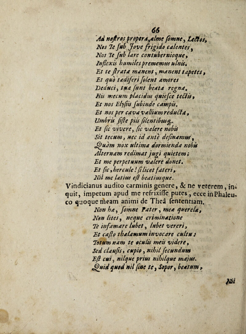 66 Ad nejlros prdpsra^alme fomne, Lefltos, Nos 7e fub Jove frigido calentes, Nos Te fub Ure cont.ubernioque^ Inflexis humiles prememus ulnis* Et te Jlrata manent, manent tapetes , Et quo tadiferi/olent amores Deduci y tua funt beata regna. His me cum placidus quiefee teclis 9 Et nos Elyfiis fubinde campis. Et nos per cava vallium reducta, Umbris fifle piis flentibus^. Et fic vivere y [ic valere nobis Sit tecum} nec id ante de [in a mus, ^ ffudm nox ultima dormienda nobis Alternam redimat jugi quietem; Et me perpetuum valere donet• Et fic 9 hercule ! fi licet fateri, Nil me latius efl beatiusque. Vindicianus audito carminis genere, & ne veterem, in* quit, impetum apud me refrixifTe putes, ecce inPhaleu- co quoque meam animi de Thea fententiam. Non ha y fomne Pater y mea querela, Non lites y neque criminatione Te infamare lubet, lubet vereri, Et caflo thalamum invocare cultu t Totum nam te oculis meis videre, Sed claufis 9 cupio, nihilfecundum Efl cui, nilque prius nihilque majus. Jjfuid quod nil fine te} Sopor, beatum ?
