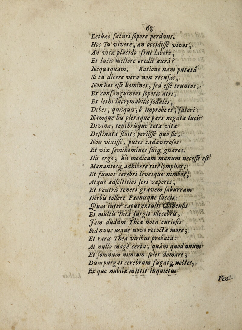 Lethae faturi fopore ferdunti Hos 7h vivere, an occidijje vivos 'r An vitet piali de frtti labore ? Et lucis meliore credis dura ? Nequaquam. Ratione nam putata' Si tu dicere vera non recte fasj Non hos ejje homines, fed ejje truncos j. Et confanguinees (operis atri i■ Et lethi lacrymakilU foddles 5 Debes 7 quisquis, 0 improbe esffateri \ * Namque his pleraque pars negata lucis$ Divina, tembrtsque tota vita Defamata fauit; periljje quo (zc > Non vixiffl, putes cadaverofosf Ei vix femihomfnes fuignaros: Bis ergo 5 Uis medicam manum nec ejje e fi Manantes^ adhibere rite lymphaS; \ Et fumos cerebri levesque nirhbofy\ Atque adfeititios feri vapores\ Ventris teneri gravem faburram Herbis tollere Paonisque faecis J9*intercaputextulitcMnenfis Et multis ihea far git illeceWis , Jam dudum The a nota cur io fis Sed nunc usque novo recoli a more$ ] ; £/ Thea viribus probata: ' Ai nullo m age certa) qudm quod unum * Et jomnum nimium folet domare 5; purgat cerebrum fagatfe noli es^ > que nubilam iit it inquietus/