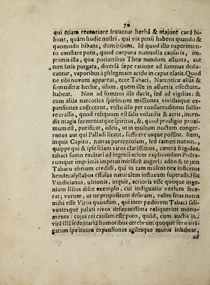7® qui etiam r£c6»tiore {ruuntur herM & rtiajore o*r3 bi¬ bunt , quim hodie noftri, qui vix penfi habent quando & quomodo bibant, dumbibant. Id quod illo experimen¬ to conflare puto, quod corpora nonnulla caufaria, im* primis ifta, quae potionibus Thea? nondum aflueta, aut t non fatis purgata, diverfa (kpc ratione ad fomnos dedu¬ cantur, vaporibus a phlegmate aci5do in caput elatis.Quod ne tibi novum appareat, ecce Tabaci, Narcotica? alias & (omniferae herbae, ufum, quem ille in afluetis effedurrL, habeat. Non ad fomnos ille ducit, fed ad vigilias; & cum alias narcotica fpirituimi mifliones vividasque ex- panfiones coerceant, vidoillo perconfuetudinem fulfu- recraflo, quod reliquum eft falis volatilis & acris, incen¬ dit magis fermentatquefpiritus,&, quod prodigio proxi- mumeft, purificat, adeo, ut in multam nodem conger¬ rones aut qui Palladi litant, fufficere usque pofllnt. Rem, inquit Capito, narras portentofam, (ed tamen notam.,, quippe qui & ipfe fciam viros clariffimos, carteri frigidos, tabaci fumo excitari ad ingenii aciem explicandam Poeta¬ rumque imprimis impetus mirifici augeri; adeo & te jam Tabaco ebrium credidi, qui in tam multos ne* inficetos hendecafyllabos effufus naturalem influxum fuperafti.Hic Vindicianus, ultionis, inquit, acrioris effe quoque inge¬ nium illius difee exemplo, cui indignatio verfum fece¬ rat j verum, ut ne propofitum deferam, velim fcias notos mihi efle Viros quosdam, qui inter paedorem Tabaci fali- vantesque palati rivos defiecatiflima reliquerint monu¬ menta .* cujus rei caufam efle puto, quod, cum audis iru vita illa fedentaria humoribus cerebrum quoque fero irri¬ gatum (pidtuura expanfiones agilesque motus inhibeat, ad