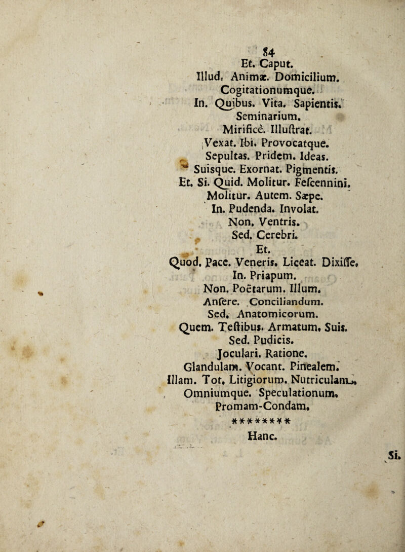 Et, Caput. Illud, Animae. Domicilium. Cogitationumque. In. Quibus. Vita. Sapientis. Seminarium. Mirifice. Illuftrar. ;Vexat. Ibi. Provocatque. Sepultas. Pridem. Ideas. ^ Suisque. Exornat. Pigmentis. Et. Si. Quid. Molitur. Fefcennini. Molitur. Autem. Saepe. In. Pudenda. Involat. Non, Ventris. Sed. Cerebri. Et. Quod. Pace. Veneris. Liceat. Dixiffe, In. Priapum. Non. Poetarum. Illum. Anfere. Conciliandum. Sed. Anatomicorum. Quem. Teftibus. Armatum* Suis. Sed. Pudicis. Joculari. Ratione. Glandulam. Vocant. Pinealem.' Illam. Tot* Litigiorum. Nutriculamu* Omniumque. Speculationum» Promam-Condam* ******** Hanc.