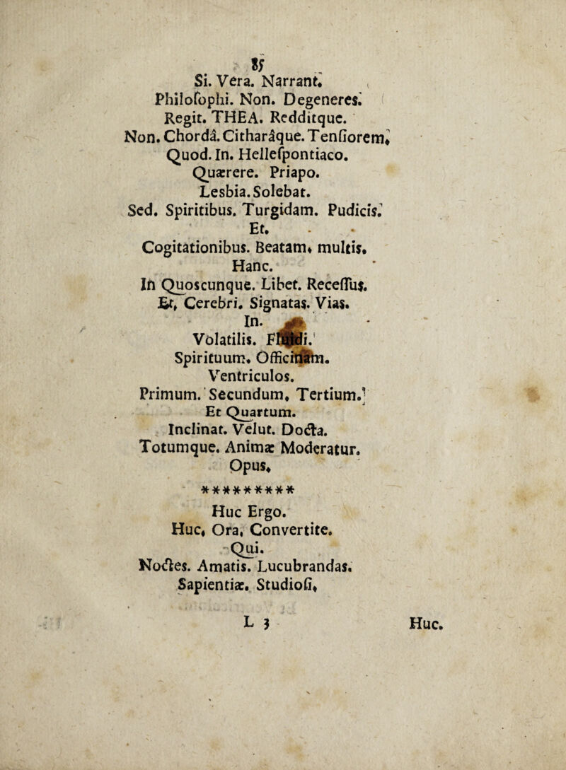 S? Si. Vera. Narrant* < Philofophi. Non. Degeneres^ Regit. THEA. Redditquc. Non. Chorda. CitharSque. T enfiorem Quod. In. Hellefpontiaco. Quarrere. Priapo. Lesbia. Solebat. Sed. Spiritibus. Turgidam. Pudicis.' Et. * Cogitationibus. Beatam* multis. Hanc. In Quoscunque. Libet. Receflus. £r* Cerebri. Signatas. Vias. In. Volatilis. F^fidi. Spirituum. OfficiriSm. Ventriculos. Primum. Secundum* Tertium.] Et Quartum. Inclinat. Velut. Dofla. Totumque. Anima: Moderatur. Opus* ********* Huc Ergo. Huc* Ora, Convertite. -Qui. No<fle$. Amatis. Lucubrandas. Sapientia:. StudioG*