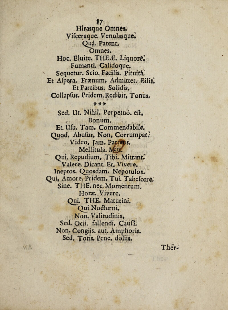 . Hirasque Omne». Vifceraque. Venulasque# . Qua. Patent. Omnes. Hoc. Eluite. THEJE. Liquor^ Fumanti. Calidoque. Sequetur. Scio. Facilis. Pituita. Et Afpera. Fracnum# Admittet. Bilifi Et Partibus. Solidis. Collapfu*. Pridem. Redibit# Tonu». *** Sed. Ut. Nihil. Perpetuo, eft* , Bonum. Et. llfu. Tam. Commendabile. Quod. Abufus# Non# Corrumpat. Video# Jam. Pap%s. Mellitula. Qui. Repudium# Tibi. Mittant. Valere. Dicant. Et# Vivere. Ineptos. Quosdam* Nepotulos. Qui# Amore. Pridem# Tui. Tabefcere. Sine. THE.nec.Momenttim. Hora:. Vivere. Qui. THE. Matutini. ~Qui Nofhirni. Non. Valitudinis# Sed. Ocii, fallendi. CauQ. Non. Congiis, aut. Amphoris. Sed. Totis. Pene, doliis.