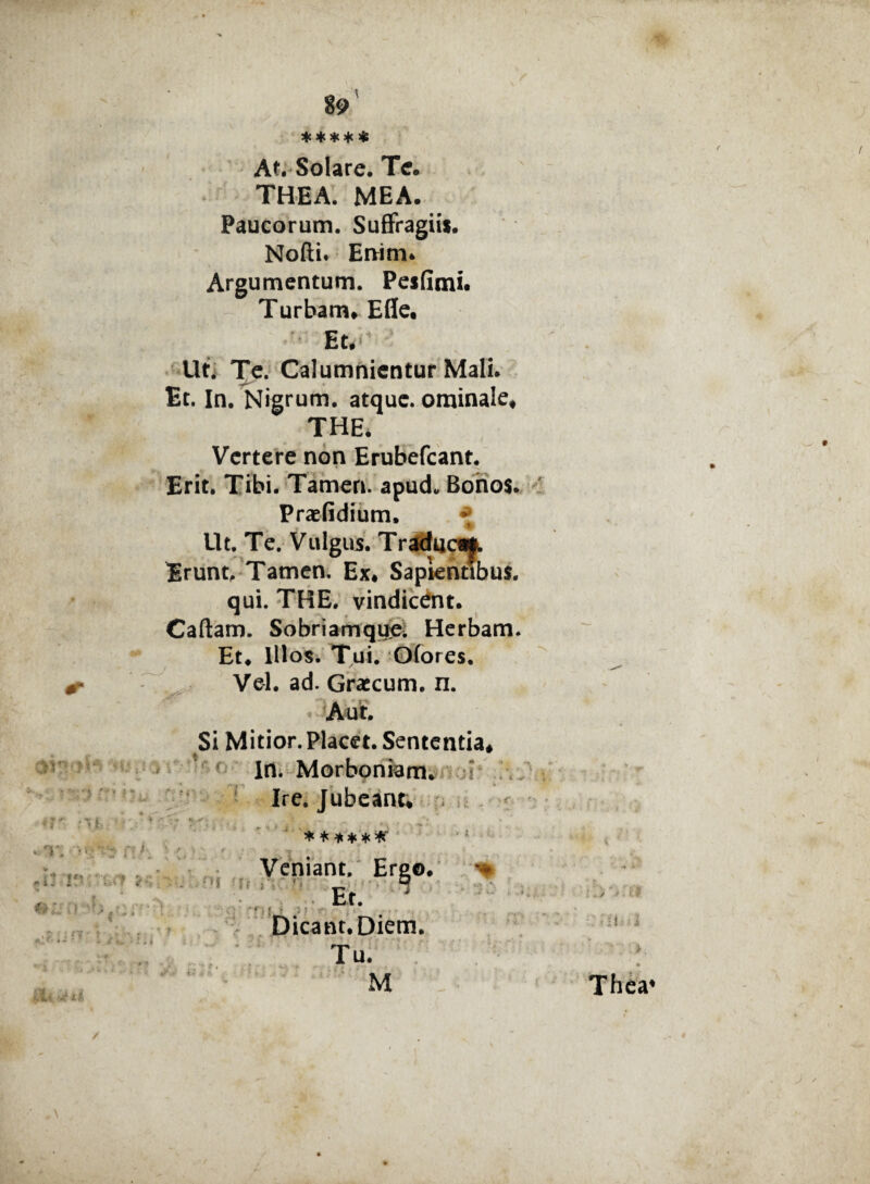 w * • - i - 89 ***** At. Solare. Te. THEA. MEA. Paucorum. Suffragiis. Nodi. Enim* Argumentum. Pesdmi. Turbam* Efie. Et. Ut. Te. Calumnientur Mali. Et. In. Nigrum, atque, ominale* THE. Vertere non Erubefcant. Erit. Tibi. Tamen, apud. Bonos. Praefidium* *; Ut. Te. Vulgus. Traduc^ Erunt, Tamen. Ex. Sapientibus. qui. THE. vindicent. Cadam. Sobriamquei Herbam. Et* Illos. Tui. Ofores. Vel. ad. Graecum, n. ilTW*; 'i-'.-! . . ■ ' :> :' ■ * * *. L * T. ff > ree» < vr- Si Mitior.Placet. Sententia* IU; Morboniam* ,T f A • *» Ire. Jubeant* * * * * * * Veniant, Ergo, Et. it - ' -i rjfiA Dicant. Diem. Tu. M Thca* /