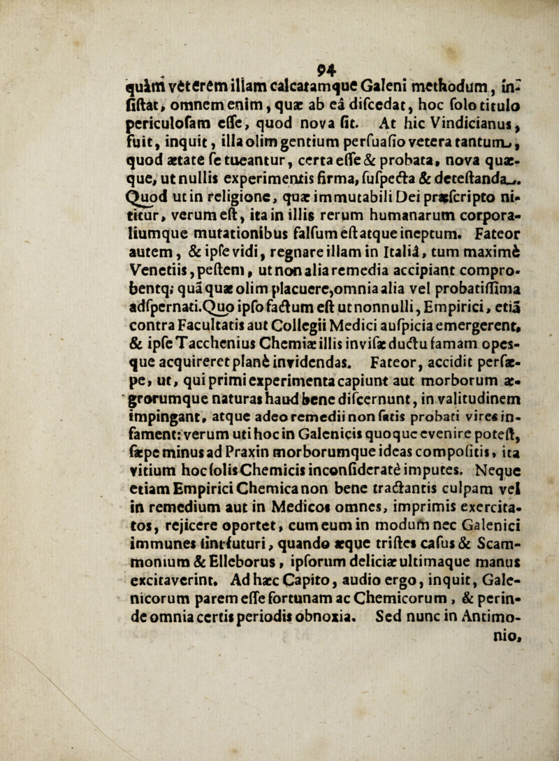 quim veterem illam calcatamque Galeni methodum, In- fiftat, omnem enim, quae ab eadifcedat, hoc folo titulo periculofam e (Te, quod nova Gt, At hic Vindicianus, fuit, inquit, illa olim gentium perfuafio vetera tantum-», quod aetate fetueantur, certaefle& probata» nova quae¬ que, ut nullis experimentis firma, fufpefta & dcteftanda»,. Quod ut in religione, quae immutabili Dei praeferipto ni¬ titur, verum eft, ita in illis rerum humanarum corpora- liumque mutationibus falfumeftatque ineptum. Fateor autem, & ipfe vidi, regnare illam in Italii, tum maximi Venedis, pedem, ut non alia remedia accipiant compro* bentq; qua quas olim placuere,omniaalia vel probatiffima adfpcrnad.Quo ipfofadlum eft ut nonnulli, Empirici, etia contra Facultatis aut Collegii Medici aufpicia emergerent, & ipfeTacchcnius Chemiae illis invifsedudlu famam opes- que acquireret plani invidendas. Fateor, accidit perfas- pe, ut, qui primi experimenta capiunt aut morborum ae¬ grorumque naturas haud bene difeernunt, in valitudinem impingant, atque adeo remedii non fatis probati vire« in¬ fament: verum uti hoc in Galcnicis quoque evenire poteft, faepe minus ad Praxin morborumque ideas compofitis, ita vitium hoc (olis Chemicisinconfidcrat£ imputes. Neque etiam Empirici Chemica non bene tra&antis culpam vel in remedium aut in Medicos omnes, imprimis exercita¬ tos, rejicere oportet, cum eum in modufnnec Galenici immunes (intfuturi, quando asque triftes cafus& Scam¬ monium & Elleborus, ipforum delicias ultimaque manus excitaverint. Ad hscc Capito, audio ergo, inquit, Gale- nicorum parem effe fortunam ac Chemicorum, & perin¬ de omnia certis periodis obnoxia. Sed nunc in Antimo- nio.