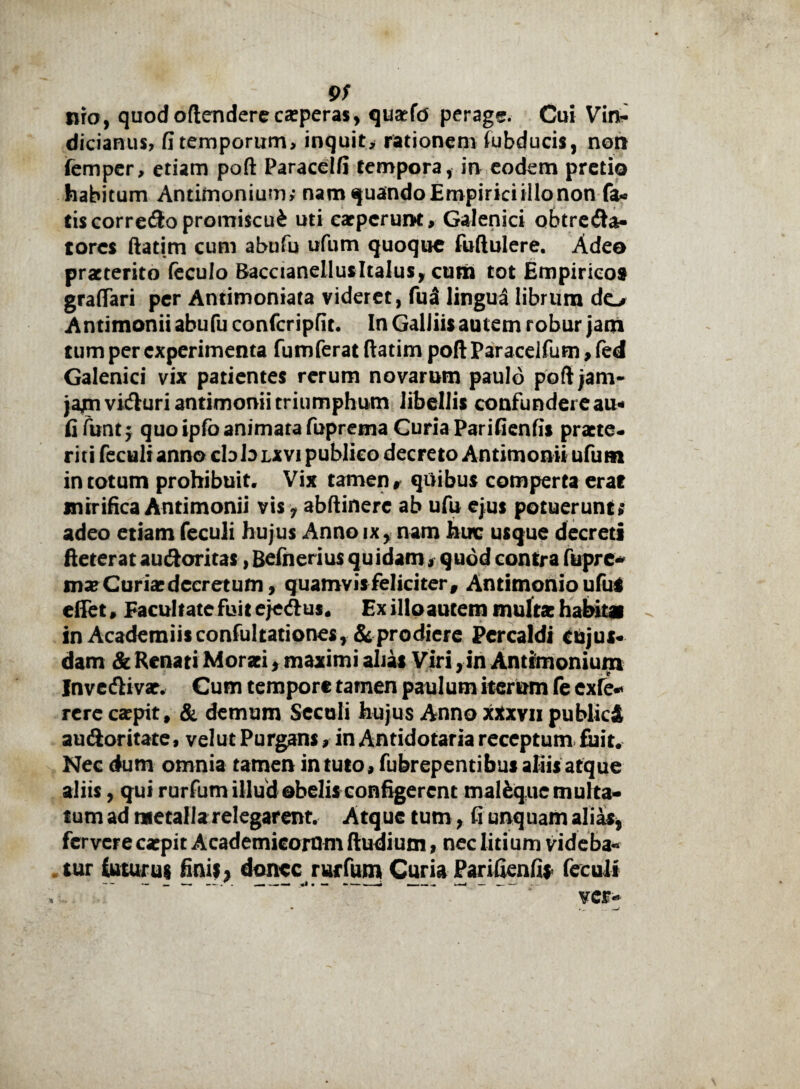 9/ nro, quodoftenderecseperas, qusefd perage. Cui Vin- dicianus, fi temporum, inquit, rationem fubducis, non femper, etiam poft Paracelfi tempora, in eodem pretio habitum Antimonium; nam quando Empirici illo non fa¬ tis correpo promiscui uti carpcruiH, Galenici obtre<fta- torcs ftatim cum abufu ufum quoque fuftulere. Adeo praeterito feculo Baccianellusltalus, cum tot Empiricos graflari per Antimoniata videret, fu3 lingua librum do Antimonii abufu confcripfit. In Galliis autem robur jam tum per experimenta fumferat ftatim poft Paracelfum, fed Galenici vix patientes rerum novarum paulo poft jam- jajmvidhiri antimonii triumphum libellis confundere au- fi funt; quo ipfo animata fuprema Curia Parifienfis praete¬ riti feculi anno cbb lxvi publico decreto Antimonii ufum in totum prohibuit. Vix tamen r quibus comperta erat mirifica Antimonii vis, abftinerc ab ufu ejus potuerunt* adeo etiam feculi hujus Anno ix, nam huc usque decreti fteterat audoritas, Befnerius quidam, quod contra fupre- mx Curiae decretum, quamvis feliciter, Antimonio uful effet, Facultate fuit ejetftus. Ex illoautem multae habitat in Academiisconfultationes, & prodiere Percaldi eujus- dam & Renati Moraei, maximi alias Viri, in Antimonium Invedlivar, Cum tempore tamen paulum iterum fe exfe* rerecaepit, & demum Seculi hujus Anno xxxvii publici au<3oritate, velutPurgans, in Antidotaria receptum fuit. Nec dum omnia tamen intuto, fubrepentibus aliis atque aliis, qui rurfum illud obelis configerent mal&que multa¬ tum ad metalla relegarent. Atque tum, fi unquam alias, fervere caepit Academicorum ftudium, nec litium videba¬ tur luturus finis} donec rurfum Curia Parifienfis feculi . - - — • ~ *' ver-