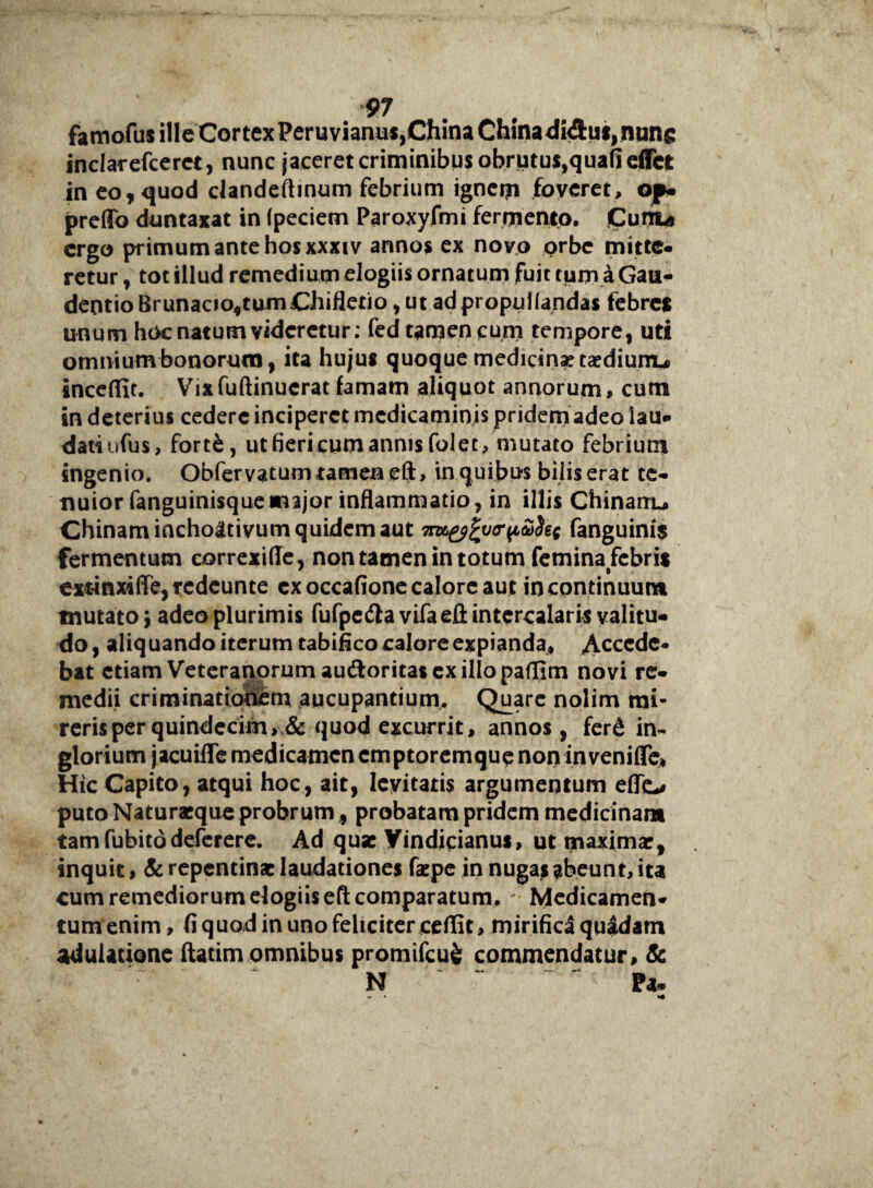 famofus ille CortexPeruviamis^hinaChinadiAuijnuns inclarefcerct, nunc jaceret criminibus obrutus,quafieffct in eo, quod clandeftinum febrium ignem foveret, of* preflb duntaxat in (peciem Paroxyfmi fermento. Cunu ergo primum ante hos xxxiv annos ex novo orbe mitte¬ retur , tot illud remedium elogiis ornatum fuit tum a Gau- deotioBrunaao,tumChifletio, ut adpropuftandas febres unum hoc natum videretur: fed tamen cum tempore, uti omnium bonorum, ita hujus quoque medicinae taediunu inceffit. Vix fuftinucrat famam aliquot annorum, cum in deterius cedere inciperet medicaminis pridem adeo lau¬ dati ufus, fortfc, utfiericumannis folet, mutato febrium ingenio. Obfervatum tamen eft, in quibus bilis erat te¬ nuior fanguinisquemajor inflammatio, in illis Chinarru Chinam inchoativum quidem aut 7my%v<rpa$ec fanguini$ fermentum eorrexiffe, non tamen in totum femina febris exrinxiffe,rcdcunte cxoccafione calore aut in continuum tnutato 5 adeo plurimis fufpedla vifaefl intercalaris valitu- do, aliq uando iterum tabifico calore expianda* Accede¬ bat etiam Veteranorum au&oritas exiliopaffim novi re¬ medii criminationem aucupantium. Quare nolim mi- rerisper quindecim, & quod excurrit, annos, ferd in¬ glorium jacuifle medicamen emptoremque non inveniflfe* Hic Capito, atqui hoc, ait, levitatis argumentum effc* puto Naturaeque probrum, probatam pridem medicinam tamfubitodeferere. Ad quae Yindicianus, ut maximae, inquit, & repentinae laudationes faepe in nugas abeunt, ita cum remediorum elogiis eft comparatum, Medicamen¬ tum enim , fi quod in uno feliciter ceffit, mirifica quidam adulatione ftatim omnibus promifcufc commendatur, & N Pa-