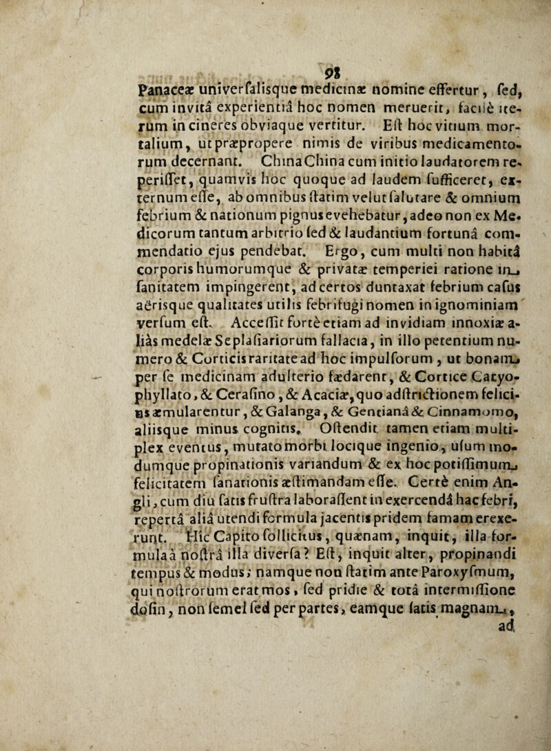 91 Panaceae univerfalisque medicinae nomine effertur, fed, cum invita experientia hoc nomen meruerit, facu£ ite¬ rum incineres obviaque vertitur. Eft hoc vitium mor¬ talium, ut praepropere nimis de viribus medicamento¬ rum decernant. ChinaChina cum initio laudatorem re- periffet, quamvis hoc quoque ad laudem fufficeret, ex¬ ternum e(Te, ab omnibus ftatim velutfalutare & omnium febrium & nationum pignusevehebatur,adeo non ex Me* dicorum cantum arbitrio fed & laudantium fortuna com¬ mendatio ejus pendebat. Ergo, cum multi non habiti corporis humorumque & privata? temperiei ratione ml, fanitatem impingerent, ad certos duntaxat febrium cafus a^risque qualitates utilis febritugi nomen in ignominiam verfum eft. Accedit forte etiam ad invidiam mnoxiaea- lias medelaeSeplafiariorum fallacia, in illo petentium nu¬ mero & Corticis raritate ad hoc impulforum , ut bonairu per fe medicinam adulterio faedarenr, & Cortice Cacyo- phyllato,& Cerafino ,& Acacia?,quo adftruftionem felici- usaemularentur, &Galanga,& Gentiana&Cinnamomo, aliisque minus cognitis* Oftendit tamen etiam multi¬ plex eventus, mutatomorbi locique ingenio, ufum mo- dumque propinationis variandum & ex hoc potidimuiru felicitatem fanationis aeftimandam ede. Cert& enim An- gli, cum diu fatis fruftra laboradent in exercendi hac febri, reperta alia utendi formula jacentis pridem famam erexe¬ runt. Hic Capito foiliciius, quamam, inquit, illa for- mulaa noftra ilia diverfa? Eft, inquit alter, propinandi tempus & modus; namque non ftatim ante Paroxyfmum, qui noftrorum erat mos f fed pridie & tota intermidione dofin, non femel fed per partes, eamque fatis magnam.,. ,