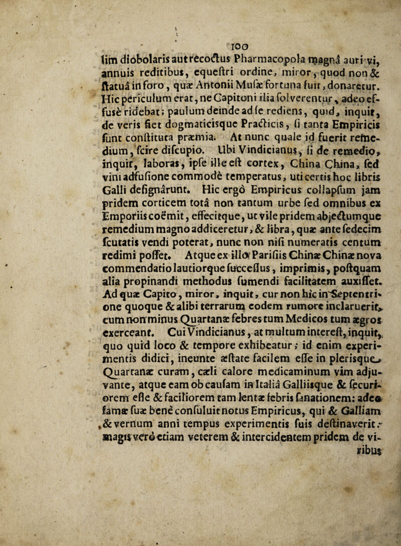 100 Hm diobolaris autrecoftus Pharmacopola magnj auri vi, annuis reditibus, equeftri ordine, miror, quod non & ftatua in foro, qua? Antonii Mufae fortuna fuit, donaretur. Hic periculum erat, ne Capitoni ilia fol verentur * adeo ef¬ fuse ridebat; paulum deinde ad (e rediens, quid, inquit, de veris fiet dogmaticisquc Praedicis, fi tanta Empiricis funt conftituta praemia. At nunc quale id fuerit reme¬ dium, fcire difeupio. Ubi Vindicianus, fi de remedio, inquit, laboras, ipfe ilieeft cortex, China China, fed vimadfufione commode temperatus, uti certis hoc libris Galli defignarunt. Hic ergd Empiricus collapfum jam pridem corticem totS non tantum urbe fed omnibus ex Emporiis coemit, effecitque, ut Vilepridem abjeftumque remedium magno addiceretur, & fibra, quae ante fedecim fcutatis vendi poterat, nunc non nifi numeratis centum redimi poffet* Atque ex illi* ParifiisChinae China? nova commendatio lautiorquefucceflus, imprimis, poftquam alia propinandi methodus Tumendi facilitatem auxifTet. Ad quae Capito, miror, inquit, curnonhicin$eptentri* one quoque & alibi terrarum eodem rumore inclaruerit* cum non minus Quartana? febres tum Medicos tum aegros exerceant. Cui Vindicianus, at rn ultum intereft, inquit* quo quid loco & tempore exhibeatur; id enim experi¬ mentis didici, ineunte aeflate facilem eflfein plerisquo Quartanae curam, caeli calore medicaminum vim adju¬ vante, atque eam obeaufam in Italia Galliisque &fecuri- orem efle & faciliorem tam lentae febris fknationem; a dea fama? fua? bene confuluit notus Empiricus, qui & Galliam vernum anni tempus experimentis fuis deftinaverit.~ magis veto etiam veterem ^ intercidentem pridem de vi¬ ribus-