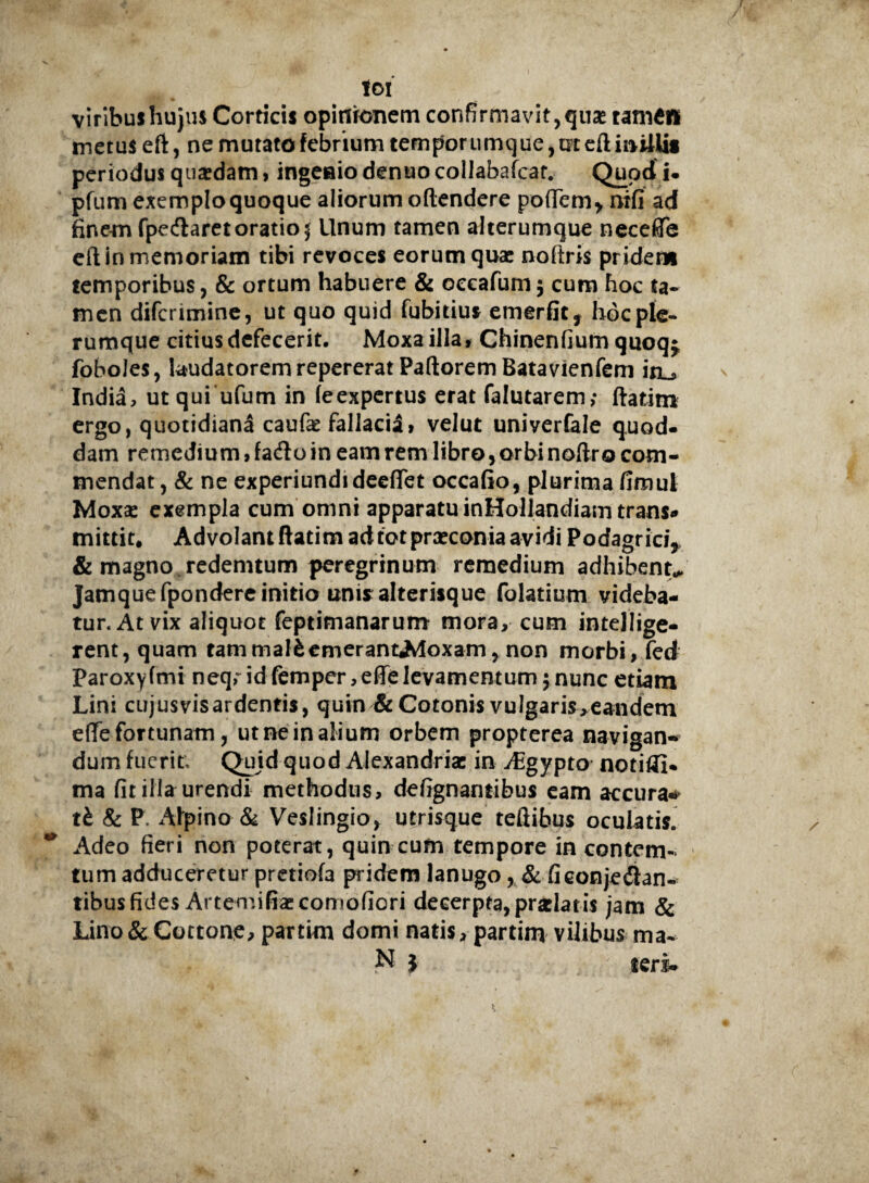 toi viribus hujus Corticis opinionem confirmavit,quae tamen metus eft, ne mutato febrium temporumque, m eft initiis periodus quaedam, ingenio denuo collabafcar. Quod i. pfum exemplo quoque aliorum oftendere pofiem* nifi ad finem fpedlaretoratio $ Unum tamen alterumque neceffe eft in memoriam tibi revoces eorum quas noftris pridem temporibus, & ortum habuere & occafum 5 cum hoc ta¬ men difcrimine, ut quo quid fubitius emerfit, hoc ple¬ rumque citius defecerit, Moxa illa» Chinenfium quoq^ foboles, laudatorem repererat Paftorem Batavienfem itu India, ut qui ufum in leexpertus erat falutarem; ftatim ergo, quotidiana caufae fallacis!, velut univerfale quod¬ dam remedium, fa<flo in eam rem libro, orbinoftro com¬ mendat, & ne experiundideefTet occafio, plurima fimul Moxas exempla cum omni apparatu inHollandiam trans* mittit. AdvolantftatimadtotprasconiaavidiPodagricij & magno, redemtum peregrinum remedium adhibent* Jamquefpondereinitio unisalterisque folatium videba¬ tur. At vix aliquot feptimanarum mora, cum inteJIige- rent,quam tammalfcemerantAloxam, non morbi, fed Paroxyfmi neqridfemper ,effelevamentum 5 nunc etiam Lini cujusvisardentis, quin &Cotonis vulgaris,eandem e(Te fortunam, ut ne in alium orbem propterea navigan¬ dum fuerit; Quid quod Alexandriae in Aigypto notifll* ma fitilla urendi methodus, defignantibus eam accura** tb & P Alpino & Veslingio, utrisque tefiibus oculatis. Adeo fieri non poterat, quin cum tempore in contem- tum adduceretur pretiofa pridem lanugo, & ficonjehian¬ tibus fides Artemifiaecomofiori decerpta, praelatis jam & Lino&Cottone, partim domi natis, partim vilibus ma- N } teri-